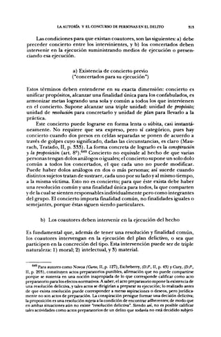 LA AUTORIA Y EL CONCURSO DE PERSONAS EN EL DELITO                          SI S


       Las condiciones p a r a q u e existan coautores, son las siguientes: a) d e b e
p r e c e d e r concierto e n t r e los intervinientes, y b) los concertados d e b e n
intervenir en la ejecución suministrando medios de ejecución o presen-
ciando esa ejecución.


                          a) Existencia d e concierto previo
                          ("concertados para su ejecución")

Estos términos d e b e n e n t e n d e r s e en su exacta dimensión: concierto es
unificar propósitos, alcanzar u n a finalidad única para los confabulados, es
a r m o n i z a r metas l o g r a n d o u n a sola y c o m ú n a todos los q u e intervienen
en el concierto. S u p o n e alcanzar u n a triple unidad: u n i d a d d e propósito;
u n i d a d d e resolución p a r a concretarlo y u n i d a d d e plan para llevarlo a la
práctica.
       Este concierto p u e d e lograrse en forma lenta o súbita, casi instantá-
n e a m e n t e . N o r e q u i e r e q u e sea expreso, p e r o sí categórico, pues hay
concierto c u a n d o dos presos en celdas separadas se p o n e n d e a c u e r d o a
través d e golpes cuyo significado, dadas las circunstancias, es claro (Mau-
rach, T r a t a d o , II, p . 3 3 3 ) . La forma concreta, d e lograrlo es la conspiración
y la proposición (art. 8°).^^ Concierto n o equivale al h e c h o d e q u e varias
personas tengan dolos análogos o iguales; el concierto s u p o n e u n solo dolo
c o m ú n a todos los concertados, el q u e cada u n o n o p u e d e modificar.
P u e d e h a b e r dolos análogos en dos o más personas; así sucede c u a n d o
distintos sujetos tratan d e sustraer, cada u n o p o r su lado y al mismo tiempo,
a la misma víctima. Esto n o es concierto; para que éste exista d e b e h a b e r
una resolución c o m ú n y u n a finalidad única para todos, la q u e c o m p a r t e n
y de la cual se sienten responsables individualmente p e r o c o m o integrantes
del g r u p o . El concierto importa finalidad c o m ú n , n o finalidades iguales o
semejantes, p o r q u e éstas siguen siendo particulares.


        b) Los coautores d e b e n intervenir en la ejecución del h e c h o

Es fundamental q u e , a d e m á s d e t e n e r u n a resolución y finalidad c o m ú n ,
los coautores intervengan en la ejecución del plan delictivo, o sea q u e
participen en la concreción del tipo. Esta intervención p u e d e ser d e triple
naturaleza: 1) moral; 2) intelectual, y 3) material.


    " ' Para autores como Novoa (Curso, II, p. 127), Etcheberry, (D.P., II, p. 43) y Cury, (D.P.,
II, p. 203), constituyen actos preparatorios punibles, afirmación que no puede compartirse
porque se sustenta en una noción inapropiada de lo que corresponde calificar como acto
preparatorio para los efectos normativos. A saber, el acto preparatorio supone la existencia de
una resolución delictiva, y tales actos se dirigirían a preparar su ejecución; lo realizado antes
de que exista resolución puede corresponder a meras aspiraciones o deseos, pero jurídica-
mente no son actos de preparación. La conspiración persigue formar una decisión delictiva;
la proposición es una resolución sujeta a la condición de encontrar adherentes; de modo que
en ambas situaciones aún no existe "resolución delictiva". Siendo así, no es posible calificar
tales actividades como actos preparatorios de un delito que todavía no está decidido subjeti-
 