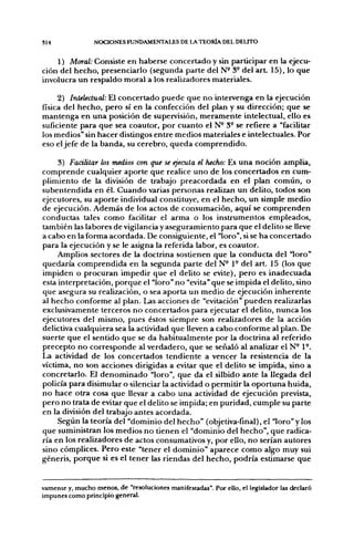 SI 4             NOCIONES FUNDAMENTALES DE LA TEORÍA DEL DELITO


    1) Moral: Consiste en haberse concertado y sin participar en la ejecu-
ción del hecho, presenciarlo (segunda parte del N- 3° del a r t 15), lo que
involucra un respaldo moral a los realizadores materiales.

     2) Inlelectual: El concertado puede que no intervenga en la ejecución
física del hecho, pero sí en la confección del plan y su dirección; que se
mantenga en una posición de supervisión, meramente intelectual, ello es
suficiente para que sea coautor, por cuanto el N- 3° se refiere a "facilitar
los medios" sin hacer distingos entre medios materiales e intelectuales. Por
eso el jefe de la banda, su cerebro, queda comprendido.

     3) Facilitar los medios con que se ejecuta el hecho: Es una noción amplia,
comprende cualquier aporte que realice uno de los concertados en cum-
plimiento de la división de trabajo preacordada en el plan común, o
subentendida en él. Cuando varias personas realizan un delito, todos son
ejecutores, su aporte individual constituye, en el hecho, un simple medio
de ejecución. Además de los actos de consumación, aquí se comprenden
conductas tales como facilitar el arma o los instrumentos empleados,
también las labores de vigilancia y aseguramiento para que el delito se lleve
a cabo en la forma acordada. De consiguiente, el "loro", si se ha concertado
para la ejecución y se le asigna la referida labor, es coautor.
     Amplios sectores de la doctrina sostienen que la conducta del "loro"
quedaría comprendida en la segunda parte del N- 1° del art. 15 (los que
impiden o procuran impedir que el delito se evite), pero es inadecuada
esta interpretación, porque el "loro" no "evita" que se impida el delito, sino
que asegura su realización, o sea aporta un medio de ejecución inherente
al hecho conforme al plan. Las acciones de "evitación" pueden realizarlas
exclusivamente terceros no concertados para ejecutar el delito, nunca los
ejecutores del mismo, pues éstos siempre son realizadores de la acción
delictiva cualquiera sea la actividad que lleven a cabo conforme al plan. De
suerte que el sentido que se da habitualmente por la doctrina al referido
precepto no corresponde al verdadero, que se señaló al analizar el N- 1°.
La actividad de los concertados tendiente a vencer la resistencia de la
víctima, no son acciones dirigidas a evitar que el delito se impida, sino a
concretarlo. El denominado "loro", que da el silbido ante la llegada del
policía para disimular o silenciar la actividad o permitir la oportuna huida,
no hace otra cosa que llevar a cabo una actividad de ejecución prevista,
pero no trata de evitar que el delito se impida; en puridad, cumple su parte
en la división del trabajo antes acordada.
     Según la teoría del "dominio del hecho" (objetiva-final), el "loro" y los
que suministran los medios no tienen el "dominio del hecho", que radica-
ría en los realizadores de actos consumativos y, por ello, no serían autores
sino cómplices. Pero este "tener el dominio" aparece como algo muy sui
géneris, porque si es el tener las riendas del hecho, podría estimarse que


vamente y, mucho menos, de "resoluciones manifestadas". Por ello, el legislador las declaró
impunes como principio general.
 