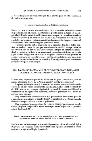l A AUTORÍA Y EL CONCURSO DE PERSONAS EN EL DELITO          SIS


el "loro" las posee: es suficiente que dé la alarma para que la realización
del delito se suspenda.


              c) Coautoría, cuasidelito y delitos de omisión

Dadas las características antes señaladas de la coautoría, debe descartarse
su posibilidad en el cuasidelito (tampoco puede haber instigación o com-
plicidad). En el cuasidelito sólo hay autores; no puede concebirse en él un
concierto previo y la división del trabajo. La obligación de emplear el
cuidado exigido para realizar una actividad creadora de riesgos es personal
e individual, cada cual infringe su particular deber.
     Tampoco puede haber coautoría en la omisión, donde el delito con-
siste en no hacer aquello que por mandato debe realizar una persona; es
no cumplir con un deber. Esta infracción es siempre de naturaleza indivi-
dual, no puede ser solidaría para varíes sujetos, cada uno infringe su propia
y particular obligación de hacer lo exigido (aunque varios jóvenes se
concierten para no inscribirse en el cantón de reclutamiento, cada uno
infringe su particular deber de hacerlo). Esto rige tanto para la omisión
propia como para la impropia.



  100. LA CONSPIRACIÓN Y LA PROPOSICIÓN COMO FORMAS DE
       LOGRAR EL CONCIERTO PREVIO EN LA COAUTORÍA


El concierto requerido por el N° 3- del art. 15 para la coautoría, sólo se
puede alcanzar a través de la "conspiración" o de la "proposición".
     La proposición y la conspiración son dos instituciones que no han sido
objeto de un adecuado tratamiento sistemático. A ellas se refiere el art. 8-
del C.P., donde se consagra el principio general de su no punibilidad, a
diferencia de la legislación española, donde el principio es al revés: lo
normal es su castigo.
     Hay conspiración "cuando dos o más personas se conciertan para la
ejecución de un crimen o simple delito" (ejemplo: el art. 125 sanciona la
conspiración para alzarse contra el gobierno).
     Hay proposición "cuando el que ha resuelto cometer un crimen o simple
delito, propone su ejecución a otra u otras personas" (ejemplo: la provoca-
ción a duelo, art. 404).


   100.1. NATURALEZA DE LA PROPOSiaÓN Y DE LA CONSPIRACIÓN: SUS
        DIFERENaAS CON LA INSTIGACIÓN Y lA AUTORÍA MEDIATA


Muchos han estimado que se trata de figuras con plena identidad típica
(Carrara). En realidad, estas actividades tienen vigencia únicamente en las
acciones de sujeto múltiple (coautoría).
 