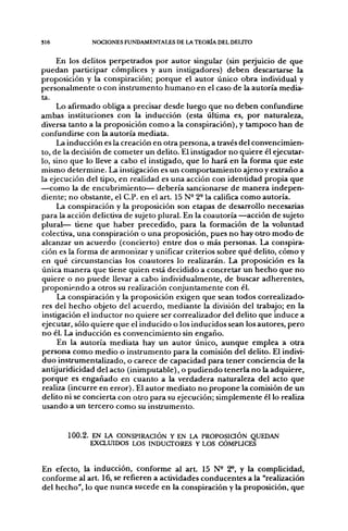 S16           NOCIONES FUNDAMENTALES DE LA TEORÍA DEL DELITO


     En los delitos perpetrados por autor singular (sin perjuicio de que
puedan participar cómplices y aun instigadores) deben descartarse la
proposición y la conspiración; porque el autor único obra individual y
personalmente o con instrumento humano en el caso de la autoría media-
ta.
     Lo afirmado obliga a precisar desde luego que no deben confundirse
ambas instituciones con la inducción (esta última es, por naturaleza,
diversa tanto a la proposición como a la conspiración), y tampoco han de
confundirse con la autoría mediata.
     La inducción es la creación en otra persona, a través del convencimien-
to, de la decisión de cometer un delito. El instigador no quiere él ejecutar-
lo, sino que lo lleve a cabo el instigado, que lo hará en la forma que este
mismo determine. La instigación es un comportamiento ajeno y extraño a
la ejecución del tipo, en realidad es una acción con identidad propia que
—como la de encubrimiento— debería sancionarse de manera indepen-
diente; no obstante, el C.P. en el art. 15 N- 2- la califica como autoría.
     La conspiración y la proposición son etapas de desarrollo necesarias
para la acción delictiva de sujeto plural. En la coautoría —acción de sujeto
plural— tiene que haber precedido, para la formación de la voluntad
colectiva, una conspiración o una proposición, pues no hay otro modo de
alcanzar un acuerdo (concierto) entre dos o más personas. La conspira-
ción es la forma de armonizar y unificar criterios sobre qué delito, cómo y
en qué circunstancias los coautores lo realizarán. La proposición es la
única manera que tiene quien está decidido a concretar un hecho que no
quiere o no puede llevar a cabo individualmente, de buscar adherentes,
proponiendo a otros su realización conjuntamente con él.
     La conspiración y la proposición exigen que sean todos correalizado-
res del hecho objeto del acuerdo, mediante la división del trabajo; en la
instigación el inductor no quiere ser correalizador del delito que induce a
ejecutar, sólo quiere que el inducido o los inducidos sean los autores, pero
no él. La inducción es convencimiento sin engaño.
     En la autoría mediata hay un autor único, aunque emplea a otra
persona como medio o instrumento para la comisión del delito. El indivi-
duo instrumentalizado, o carece de capacidad para tener conciencia de la
antijuridicidad del acto (inimputable), o pudienido tenerla no la adquiere,
porque es engañado en cuanto a la verdadera naturaleza del acto que
realiza (incurre en error). El autor mediato no propone la comisión de un
delito ni se concierta con otro para su ejecución; simplemente él lo realiza
usando a un tercero como su instrumento.


       100.2. EN LA CONSPIRACIÓN Y EN lA PROPOSiaÓN QUEDAN
              EXCLUIDOS LOS INDUCTORES Y LOS CÓMPUCES


En efecto, la inducción, conforme al a r t 15 N- 2*. y la complicidad,
conforme al art. 16, se refieren a actividades conducentes a la "realización
del hecho", lo que nunca sucede en la conspiración y la proposición, que
 