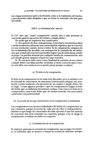 l A AUTORÍA Y EL CONCURSO DE PERSONAS EN EL DELITO          S17


son etapas anteriores tanto a la decisión como a la realización del hecho,
y precisamente están dirigidas a que se forme la voluntad colectiva para
ejecutarlo.


                     1 0 0 . 3 . LA CONSPIRACIÓN (ART.8»)


El C.P. dice que "existe conspiración cuando dos o más personas se
conciertan para la ejecución del crimen o simple delito".
     De modo que se requieren dos condiciones:
     1) El concierto de dos o más personas. Concertarse es armonizar ideas
y metas tendientes a alcanzar una comunidad de objetivos, que se concrete
en una resolución común, única a todos. En la conspiración, ninguno de
los confabulados ha decidido con anticipación la comisión de un delito,
sino que a través del concierto pretenden lograr una decisión única común
al grupo. La pueden alcanzar por cualquier medio de comunicación, aun
por simples gestos; tampoco requieren estar reunidos.
     2) El concierto debe tener como ñnalidad la comisión de un crimen
o simple delito. Las faltas quedan excluidas; si existe concierto para come-
ter una falta, esa conducta no se puede penar porque es atípica.


                      a) El dolo en la conspiración


El dolo en la conspiración es un tema muy discutido, pero se satisface con
la voluntad de concertarse, de armonizar criterios para adoptar una reso-
lución común tendiente a la ejecución de un crimen o simple delito. No
se exige —como algunos piensan— que los conspiradores tengan el dolo
del delito que en definitiva determinen realizar. Una cosa es el dolo de la
conspiración y otra el del delito que, de mediar acuerdo, los concertados
cometerán con posterioridad.


  b) La acción de los que intervienen en la conspiración es individual

Los conspiradores son autores individuales del delito de conspiración; no
son coautores, porque la acción de cada uno de ellos es independiente.
Distinto es que luego de concertados decidan ejecutar el que fue materia
de concierto; éste será cometido en coautoría, porque a eso se dirige la
conspiración, a realizar un delito en conjunto.


                   c) Consumación de la conspiración

Se requiere, para que se consume la conspiración, que se logre el concier-
to; es suficiente que se alcance a formar la resolución delictiva, aunque
 