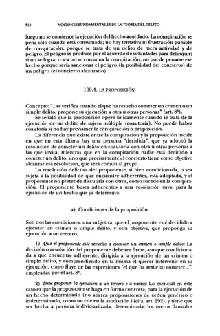 S18           NOCIONES FUNDAMENTALES DE LA TEORÍA DEL DELTTO


luego no se comience la ejecución del hecho acordado. La conspiración se
pena sólo cuando está consumada; no hay tentativa ni frustración punible
de conspiración, porque se trata de un delito de mera actividad y de
peligro. El peligro se produce por el acuerdo de voluntades para delinquir;
si no se logra, o sea no se consuma la conspiración, no puede penarse ese
hecho porque sería sancionar el peligro (la posibilidad del concierto) de
un peligro (el concierto alcanzado).


                          100.4. LAPROPOSiaÓN


Concepto: "...se verifica cuando el que ha resuelto cometer un crimen o un
simple delito, propone su ejecución a otra u otras personas" (art 8-).
     Se señaló que la proposición opera únicamente cuando se trata de la
ejecución de un delito de sujeto múltiple (coautoría). No puede haber
coautoría si no hay previamente conspiración o proposición.
     La diferencia que existe entre la conspiración y la proposición incide
en que en esta última hay una persona "decidida", que ya adoptó la
resolución de cometer un delito en coautoría con otra u otras personas a
las que invita, mientras que en la conspiración nadie está decidido a
cometer un delito, sino que precisamente el concierto tiene como objetivo
alcanzar esa resolución, que será común al grupo.
     La resolución delictiva del proponente, si bien condicionada, o sea
sujeta a la posibilidad de que encuentre adherentes, está adoptada, y el
proponente no pretende discutirla con otros, como sucede en la conspira-
ción. El proponente busca adherentes a una resolución suya, para la
ejecución de un hecho que ya determinó.


                    a) Condiciones de la proposición

Son dos las condiciones: una subjetiva, que el proponente esté decidido a
ejecutar un crimen o simple delito, y otra objetiva, que proponga su
ejecución a un tercero.
    1) Que el proponente esté resuelto a ejecutar un crimen o simple delito: La
decisión o resolución del proponente debe ser firme, aunque condiciona-
da a que encuentre adherente; dirigida a la ejecución de un crimen o
simple delito, y comprendiendo en la misma el querer intervenir en su
ejecución, como fluye de las expresiones "el que ha resuelto cometer...",
empleadas por el art. 8°.

    2) Debe proponer la ejecución a un tercero o a varios: Lo esencial en este
caso es que la proposición se haga en forma concreta, para la ejecución de
un hecho determinado (no abarca proposiciones de orden genérico o
indeterminado, como sucede en la asociación ilícita, art. 292), y tiene que
ser hecha a persona individualizada, determinada; los meros llamados
 