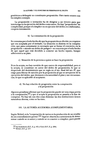 lA. AUTORÍA Y EL CONCURSO DE PERSONAS EN EL DEUTO         319

genéricos a delinquir no constituyen proposición. Otro tanto ocurre con
los simples consejos.
    La proposición o invitación ha de dirigirse a un tercero para que
intervenga en la ejecución del delito como autor. No hay "proposición" de
complicidad, porque el cómplice no es ejecutor del delito; es colaborador,
coopera únicamente.


                      b) La consumación de la proposición

Se consuma por el solo hecho de que la proposición se efectúe; no requiere
que sea aceptada por el invitado. La situación es distinta en la conspira-
ción, que para consumarse es necesario que se forme el concierto; en la
proposición —siendo un delito de peligro— se concreta por el solo hecho
de que aquel que está decidido a cometer un hecho injusto, busque
adherentes a su plan.


         c) Situación de la persona a quien se hace la proposición

Si no la acepta, no hay cuestión de que carece de responsabilidad, pero si
la acepta, se constituye en autor del delito de proposición; lo que se
desprende del desistimiento que se regla en el inc. final del art. 8-, que
exige para liberar de sanción por la proposición al que se arrepiente de la
ejecución del delito, que denuncie a la autoridad el plan y sus circunstan-
cias, lo que es aplicable al aceptante.


          d) No hay relación de progresión entre la conspiración
                             y la proposición

Algunos penalistas afirman que la proposición puede ser una etapa previa
a la conspiración,^^ y que si acepta la proposición se pasaría a la fase de
conspirar. No hay tal; son dos cosas distintas: las dos instituciones tienen
naturaleza diversa, como se ha visto.


         101. LA A U T O R Í A ACCESORIA (COMPLEMENTARIA)


Según Welzel, es la "cooperación de varios en la producción de un resulta-
do sin entendimiento previo".^^' Aquí se observa la conveniencia de deter-
minar cuándo se es autor y cuándo se es coautor o cómplice, pues puede


  "" Así Etcheberry (D.P., II, p. 45) y Cury (D.P., II, p. 204).
  "'Welzel, D.P., p. 117.
 
