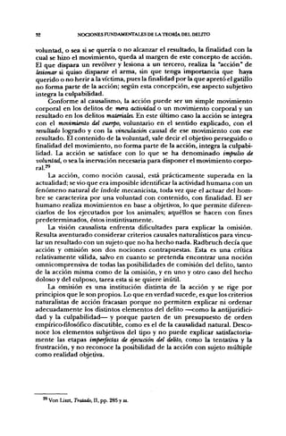 S2                   NOCIONES FUNDAMENTALES DE LA T E O R I A DEL DELITO


voluntad, o sea si se quería o no alcanzar el resultado, la finalidad con la
cual se hizo el movimiento, queda al margen de este concepto de acción.
El que dispara un revólver y lesiona a un tercero, realiza la "acción" de
lesionar si quiso disparar el arma, sin que tenga importancia que haya
querido o no herir a la víctima, pues la finalidad por la que apretó el gatillo
no forma parte de la acción; según esta concepción, ese aspecto subjetivo
integra la culpabilidad.
     Conforme al causalismo, la acción puede ser un simple movimiento
corporal en los delitos de mera actividad o un movimiento corporal y un
resultado en los delitos materiales. En este último caso la acción se integra
con el movimiento del cuerpo, voluntario en el sentido explicado, con el
resultado logrado y con la vinculación causal de ese movimiento con ese
resultado. El contenido de la voluntad, vale decir el objetivo perseguido o
finalidad del movimiento, no forma parte de la acción, integra la culpabi-
lidad. La acción se satisface con lo que se ha denominado impulso de
voluntad, o sea la inervación necesaria para disponer el movimiento corpo-
ral.2«
     La acción, como noción causal, está prácticamente superada en la
actualidad; se vio que era imposible identificar la actividad humana con un
fenómeno natural de índole mecanicista, toda vez que el actuar del hom-
bre se caracteriza por una voluntad con contenido, con finalidad. El ser
humano realiza movimientos en base a objetivos, lo que permite diferen-
ciarlos de los ejecutados por los animales; aquéllos se hacen con fines
predeterminados, éstos instintivamente.
     La visión causalista enfrenta dificultades para explicar la omisión.
Resulta aventurado considerar criterios causales naturalísticos para vincu-
lar un resultado con un sujeto que no ha hecho nada. Radbruch decía que
acción y omisión son dos nociones contrapuestas. Esta es una crítica
relativamente válida, salvo en cuanto se pretenda encontrar una noción
omnicomprensiva de todas las posibilidades de comisión del delito, tanto
de la acción misma como de la omisión, y en uno y otro caso del hecho
doloso y del culposo, tarea esta si se quiere inútil.
     La omisión es una institución distinta de la acción y se rige por
principios que le son propios. Lo que en verdad sucede, es que los criterios
naturalistas de acción fracasan porque no permiten explicar ni ordenar
adecuadamente los distintos elementos del delito —como la antijuridici-
dad y la culpabilidad— y porque parten de un presupuesto de orden
empírico-filosófico discutible, como es el de la causalidad natural. Desco-
noce los elementos subjetivos del tipo y no puede explicar satisfactoria-
mente las etapas imperfectas de ejecuáón del delito, como la tentativa y la
frustración, y no reconoce la posibilidad de la acción con sujeto múltiple
como realidad objetiva.




     29 Von Liszt, Tratado, II, pp. 285 y ss.
 
