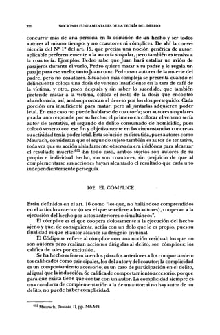 S20                 NOCIONES FUNDAMENTALES DE LA TEORÍA DEL DEUTO


concurrir más de una persona en la comisión de un hecho y ser todos
autores al mismo tiempo, y no coautores ni cómplices. De ahí la conve-
niencia del N- 1° del a r t 15, que precisa una noción genérica de autor,
aplicable preferentemente a la autoría singular, pero también extensiva a
la coautoría. Ejemplos: Pedro sabe que Juan hará estallar un avión de
pasajeros durante el vuelo, Pedro quiere matar a su padre y le regala un
pasaje para ese vuelo; tanto Juan como Pedro son autores de la muerte del
padre, pero no coautores. Situación más compleja se presenta cuando el
delincuente coloca una dosis de veneno insuficiente en la taza de café de
la víctima, y otro, poco después y sin saber lo sucedido, que también
pretende matar a la víctima, coloca el resto de la dosis que encontró
abandonada; así, ambos provocan el deceso por los dos perseguido. Cada
porción era insuficiente para matar, pero al juntarlas adquieren poder
letal. En este caso no puede hablarse de coautoría; son autores singulares
y cada uno responde por su hecho: el primero en colocar el veneno sería
autor de tentativa, el segundo de delito consumado de homicidio, pues
colocó veneno con ese fin y objetivamente en las circunstancias concretas
su actividad tenía poder letal. Esta solución es discutida, pues autores como
Maurach, consideran que el segundo sujeto también es autor de tentativa,
toda vez que su acción aisladamente observada era inidónea para alcanzar
el resultado muerte.^^^ En todo caso, ambos sujetos son autores de su
propio e individual hecho, no son coautores, sin perjuicio de que al
complementarse sus acciones hayan alcanzado el resultado que cada uno
independientemente perseguía.



                                   102. ELCOMPUCE


Están definidos en el art. 16 como "los que, no hallándose comprendidos
en el artículo anterior (o sea el que se refiere a los autores), cooperan a la
ejecución del hecho por actos anteriores o simultáneos".
     El cómplice es el que coopera dolosamente a la ejecución del hecho
ajeno y que, de consiguiente, actúa con un dolo que le es propio, pues su
finalidad es que el autor alcance su designio criminal.
     El Código se refiere al cómplice con una noción residual: los que no
son autores pero realizan acciones dirigidas al delito, son cómplices; los
califica de tales por exclusión.
     Se ha hecho referencia en los párrafos anteriores a los comportamien-
tos calificados como principales, los del autor y del coautor; la complicidad
es un comportamiento accesorio, es un caso de participación en el delito,
al igual que la inducción. Se califica de comportamiento accesorio, porque
para que exista tiene que contar con un autor. La complicidad siempre es
una conducta de complementación a la de un autor: si no hay autor de un
delito, no puede haber complicidad.


      ^*2 Maurach, Tratado. II. pp. M8-S49.
 