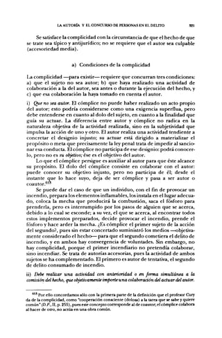 L AUTORÍA Y EL CONCURSO DE PERSONAS EN EL DELITO                       S21


     Se satisface la complicidad con la circunstancia de que el hecho de que
se trate sea típico y antijurídico; no se requiere que el autor sea culpable
(accesoriedad media).


                         a) Condiciones de la complicidad

La complicidad —para existir— requiere que concurran tres condiciones:
a) que el sujeto no sea autor; b) que haya realizado una actividad de
colaboración a la del autor, sea antes o durante la ejecución del hecho, y
c) que esa colaboración la haya tomado en cuenta el autor.
i) Que no sea autor. El cómplice no puede haber realizado un acto propio
del autor; esto podría considerarse como una exigencia superflua, pero
debe entenderse en cuanto al dolo del sujeto, en cuanto a la fínalidad que
guía su actuar. La diferencia entre autor y cómplice no radica en la
naturaleza objetiva de la actividad realizada, sino en la subjetividad que
impulsa la acción de uno y otro. El autor realiza una actividad tendiente a
concretar el designio injusto; su actuar está dirigido a materializar el
propósito o meta que precisamente la ley penal trata de impedir al sancio-
nar esa conducta. El cómplice no participa de ese designio: podrá conocer-
lo, pero no es su objetivo; ése es el objetivo del autor.
     Lo que el cómplice persigue es auxiliar al autor para que éste alcance
su propósito. El dolo del cómplice consiste en colaborar con el autor:
puede conocer su objetivo injusto, pero no participa de él; desde el
instante que lo hace suyo, deja de ser cómplice y pasa a ser autor o
coautor.^^'
     Se puede dar el caso de que un individuo, con el fin de provocar un
incendio, prepara los elementos inflamables, los instala en el lugar adecua-
do, coloca la mecha que producirá la combustión, saca el fósforo para
prenderla, pero es interrumpido por los pasos de alguien que se acerca,
debido a lo cual se esconde; a su vez, el que se acerca, al encontrar todos
estos implementos preparados, decide provocar el incendio, prende el
fósforo y hace arder la mecha. ¿Es cómplice el primer sujeto de la acción
del segundo?, pues sin estar concertado suministró los medios —objetiva-
mente considerado el hecho— para que el segundo cometiera el delito de
incendio, y en ambos hay convergencia de voluntades. Sin embargo, no
hay complicidad, porque el primer incendiario no pretendía colaborar,
sino incendiar. Se trata de autorías accesorias, pues la actividad de ambos
sujetos se ha complementado. El primero es autor de tentativa, el segundo
de delito consumado de incendio.

ii) Debe realizar una actividad con anterioridad o en forma simultánea a la
comisión del hecho, que objetivamente importe una colaboración del actuar del autor.


    *^' Por ello concordamos sólo con la primera parte de la defmición que el profesor Cury
da de la complicidad, como "cooperación consciente (dolosa) a la tarea que se sabe y quiere
común" (D.P., II, p. 255), pues este concepto corresponde al de coautor; el cómplice colabora
al hacer de otro, no actúa en una obra común.
 