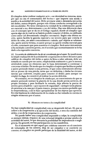 S22            NOCIONES FUNDAMENTALES DE LA TEORÍA DEL DELITO


El cómplice debe realizar cualquier acto —su identidad no interesa, siem-
pre que no sea el consumativo del hecho— que importe una ayuda o
auxilio a la actividad del autor. Debe prestarse antes o duranlela. ejecución
del delito, nunca después, porque esta última conducta corresponde a la
del encubridor. No tiene relevancia la entidad de la colaboración: puede
ser esencial o no, determinante o no del delito. Hay una diferencia clara
con el concepto que se da en el Código español, donde al cómplice que
aporta algo sin lo cual no se habría podido cometer el delito, es calificado
como autor (el denominado cómplice necesario). Según esta última no-
ción, quien facilita la ganzúa especial a un tercero para que cometa el
delito de robo, sin saber concretamente cuándo, qué objetos se substrae-
rán, quién será la víctima, es autor porque su aporte resulta esencial para
el robo, entretanto que para nosotros es cómplice. Será autor únicamente
si ha mediado concierto previo, en el sentido que normativamente se le ha
dado a la expresión concierto.

iii) La acción de colaboración ha de ser considerada por el autor. Es insuficiente
la simple realización de la actividad de cooperación en favor del autor para
calificar de cómplice del delito a quien la lleva a cabo; además, debe ser
tomada en cuenta por ese autor, empleándola realmente o, por lo menos,
sirviéndole como un elemento que lo haya determinado a continuar o
concretar el delito. De modo que es cómplice el sujeto que facilita un puñal
a quien pretende matar a una persona, el que como instrumento alterna-
tivo se provee de una pistola, arma que en definitiva, y dadas las circuns-
tancias que enfrentó, emplea para cometer el delito; pues aunque no
empleó la daga, la consideró al realizar la acción delictiva.
     Al contrario, no es cómplice la criada que, en conocimiento de que su
amante pretende sustraer la platería de la casa donde presta servicios, de
propia iniciativa y para facilitarle la entrada, deja abierta la puerta de
acceso; pero el ladrón —por raizones de seguridad— siempre tenía planea-
do penetrar a la casa por el patio trasero, porque era menos probable que
lo sorprendieran, y así lo hace apropiándose de los objetos que apetecía.
En esta hipótesis la colaboración de la criada no fue tomada en cuenta en
ningún momento por el autor.


                  b) Alcances en torno a la complicidad

No hay complicidad de complicidad; esto se desprende del art. 16, que se
refiere a la cooperación a la ejecución del hecho, o sea a la comisión del
delito, y no de la cooperación a la cooperación.
     No puede haber una complicidad imputable a culpa; la complicidad
es siempre dolosa, requiere de una voluntad dirigida a prestar ayuda a la
actividad del autor, lo que descarta la posibilidad de imprudencia o negli-
gencia. En general, no hay participación en los cuasidelitos.
     En el momento en que aquel que colabora concurre en el concierto
de voluntades de los autores, deja de ser cómplice y se convierte en
coautor; el cómplice no puede participar de la finalidad del autor, ni del
 