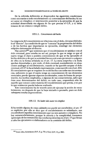 324                  NOCIONES FUNDAMENTALES DE LA TEORÍA DEL DELITO


     De la referida definición se desprenden las siguientes condiciones
como necesarias a todo encubrimiento: a) conocimiento del hecho; b) no
ser autor ni cómplice; c) intervención posterior a la ejecución; d) que la
actividad desarrollada sea alguna de las que precisa el C.P., y e) debe
tratarse de un crimen o simple delito.


                                103.1.1. Conodmienlo del flecho


La exigencia del conocimiento se relaciona con el dolo, circunscribiéndo-
lo al "directo". La condición de que se "conozca" la perpetración del delito
o de los hechos que importaron su ejecución, restringe ese elemento
subjetivo únicamente al directo.
     Hay autores*^^ que sostienen que el encubrimiento se satisface con el
dolo eventual, pero resulta no ser así, porque lo que se exige es que el
sujeto tenga el claro y positivo conocimiento de que se ha ejecutado el
hecho delictivo y de que su actividad favorecerá a sus ejecutores o a alguno
de ellos en la forma señalada en el art. 17. La mera sospecha o la duda
quedan descartadas y, por ende, el dolo eventual; normalmente en situa-
ciones análogas al encubrimiento, cuando se ha querido aceptar el dolo
eventual, el C.P. lo ha señalado expresamente, como sucede con el art. 454.
El conocimiento que se requiere no es del hecho con todas sus circunstan-
cias, suficiente es que el sujeto tenga un conocimiento de sus elementos
esenciales; puede ignorar aspectos accidentales, como la forma de perpe-
tración, los medios empleados, o algunas de sus consecuencias, salvo que
éstas sean determinantes del delito; en todo caso, responderá sólo de
aquello que conoce como materia del encubrimiento que presta, y no por
lo que realmente pueda haberse realizado.
     Este conocimiento ha de tenerlo antes de ejecutar la acción de encu-
brimiento, no después de que la haya iniciado o prestado, pues un dolo
subsequens resulta improcedente.


                           103.1.2. No haber sido autor ni cómplice


Si ha tenido alguna de estas calidades no puede ser encubridor, el art. 17
es explícito; por ello se dice que el encubrimiento es subsidiario, son
encubridores aquellos intervinientes que no son autores o cómplices. No
hay autoencubrimiento, porque la autoría y la complicidad consumen
(principio de la consunción) las conductas descritas en el art. 17 que llevan
a cabo los ejecutores o colaboradores en la comisión del delito.




      " ^ Entre ellos, Etcheberry (D.P.. II, p. 75) y Cury (D.P., II, p. 260).
 