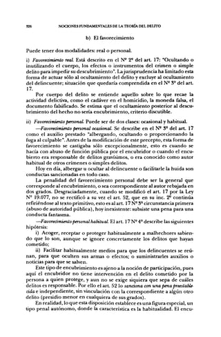 326            NOCIONES FUNDAMENTALES DE LA TEORÍA DEL DEUTO


                            b) El favorecimiento

Puede tener dos modalidades: real o personal.
i) Favorecimiento real. Está descrito en el N* 2- del a r t 17: "Ocultando o
inutilizando el cuerpo, los efectos o instrumentos del crimen o simple
delito para impedir su descubrimiento". La jurisprudencia ha limitado esta
forma de actuar sólo al ocultamiento del delito y excluye al ocultamiento
del delincuente; situación que quedaría comprendida en el N- 3° del a r t
17.
     Por cuerpo del delito se entiende aquello sobre lo que recae la
actividad delictiva, como el cadáver en el homicidio, la moneda falsa, el
documento falsificado. Se estima que el ocultamiento posterior al descu-
brimiento del hecho no sería encubrimiento, criterio discutible.
ii) Favorecimiento personal Puede ser de dos clases: ocasional y habitual.
     —Favorecimiento personal ocasional. Se describe en el N* 3° del art. 17
como el auxilio prestado "albergando, ocultando o proporcionando la
fuga al culpable". Antes de la modificación de este precepto, esta forma de
favorecimiento se castigaba sólo excepcionalmente, esto es cuando se
hacía con abuso de función pública por el encubridor o cuando el encu-
bierto era responsable de delitos gravísimos, o era conocido como autor
habitual de otros crímenes o simples delitos.
     Hoy en día, albergar u ocultar al delincuente o facilitarle la huida son
conductas sancionadas en todo caso.
     La penalidad del favorecimiento personal debe ser la general que
corresponde al encubrimiento, o sea correspondiente al autor rebajada en
dos grados. Desgraciadamente, cuando se modificó el art. 17 por la Ley
N- 19.077, no se rectificó a su vez el art. 52, que en su inc. 2^ continúa
refiriéndose al texto primitivo, esto es al art. 17 N^ 3- circunstancia primera
(abuso de autoridad pública), hoy inexistente: subsiste una pena para una
conducta fantasma.
     —Favorecimiento personal habitual. El art. 17 N- 4- describe las siguientes
hipótesis:
     i) Acoger, receptar o proteger habitualmente a malhechores sabien-
do que lo son, aunque se ignore concretamente los delitos que hayan
cometido;
     ii) Facilitar habitualmente medios para que los delincuentes se reú-
nan, para que oculten sus armas o efectos; o suministrarles auxilios o
noticias para que se salven.
     Este tipo de encubrimiento es ajeno a la noción de participación, pues
aquí el encubridor no tiene intervención en el delito cometido por la
persona a quien protege, y aun no se exige siquiera que sepa de cuáles
delitos es responsable. Por ello el art. 52 lo sanciona con una pena preestaUe-
áda e independiente, sin vinculación con la correspondiente a algún otro
delito (presidio menor en cualquiera de sus grados).
     En realidad, lo que esta disposición establece es una figura especial, un
tipo penal autónomo, donde la característica es la habitualidad. El encu-
 