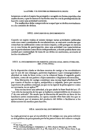 l A AUTORÍA Y EL CONCURSO DE PERSONAS EN EL DELTFO                       S27


brimiento es tal si el sujeto ha protegido o acogido en forma repetida a los
malhechores, o por lo menos lo ha hecho una vez con la predisposición de
hacerlo como una actividad corriente.
     Por malhechor debe comprenderse a aquel que se dedica normalmen-
te a la comisión de delitos.


                    1 0 3 . 2 . CONCURSO EN EL ENCUBRIMIENTO


Cuando un sujeto realiza al mismo tiempo varias actividades caliñcadas
cada una como constitutiva de encubrimiento, se está ante conductas que
remachan su caliñcación como un único injusto, y ello porque en esencia
no es una forma de participación, sino una actividad con características
que la particularizan como ilícito independiente, y donde podría darse una
unidad por continuidad. Se trata de un delito no autónomo, accesorio al
hecho encubierto.*^'


 1 0 3 . 3 . EL ENCUBRIMIENTO DE PARIENTE (EXCUSA LEGAL ABSOLUTORIA DEL
                               ART. I7INC. HNAL)


En la disposición citada se declara exentos de castigo a los encubridores
que lo son de sus cónyuges, parientes legítimos o por consanguinidad o
afínidad en toda la línea recta y en la colateral hasta el segundo grado
inclusive, como de sus padres o hijos naturales o ilegítimos reconocidos.
     Esta liberación de castigo constituye una excusa legal absolutoria,*^
por cuanto el hecho es típico, antijurídico y culpable, pero por razones
superiores de política criminal, ya que en la especie la pena aparece como
no necesaria, no se aplica.*^^
     Esta excusa tiene una salvedad, a la que alude la frase final del art. 17:
"con sólo la excepción de los que se hallaren comprendidos en el número
1- de este artículo". De modo que la liberación de sanción en favor de los
familiares antes enumerados, no opera cuando ellos han sido los que se
aprovecharon por sí mismos del producto del delito o facilitaron a los
delincuentes los medios para hacerlo.


                      1 0 3 . 4 . SANCIÓN DEL ENCUBRIMIENTO


La regla general es que al encubridor se le castiga con una pena inferior
en dos grados a la preceptuada por la ley para el autor del crimen o simple

  * " Mir Puig. D.P., p. 554.
  *** Cfr. Córdoba-Rodríguez (Comentarios, I, p. 944) y Bustos (Manual, pp. 25S y 298).
  "'Autores como Etcheberry (D.P.. II, p. 78), Cuiy (D.P., II, p. 85), Novoa (Cuno, II, pp.
 