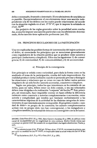 328               NOCIONES FUNDAMENTALES DE LA TEORÍA DEL DELTTO


delito consumado, frustrado o intentado. El encubrimiento de una falta no
es punible. Excepcionalmente el encubrimiento tiene una sanción inde-
pendiente a la de los delitos con los cuales puede relacionarse; tal sucede
con la situación reglada en el a r t 17 N- 4°, que le impone la señalada en
el art. 5 2 . ^
     Sin perjuicio de las reglas generales sobre la penalidad antes reseña-
das, si una ley impone una sanción particular a un encubrimiento determi-
nado, dicha sanción tiene aplicación preferente (art. 55),


       104. PRINCIPIOS REGULADORES DE LA PARTICIPACIÓN


Una vez explicadas las posibles formas de intervención del sujeto activo en
el delito, se enunciarán los principios que se mencionan generalmente
como reguladores de la relación jurídica que se produce entre autores y
partícipes (inductores y cómplices). Ellos son los siguientes: 1) de conver-
gencia; 2) de exterioridad; 3) de comunicabilidad, y 4) de accesoriedad.


                           a) Principio de la convergencia

Este principio se señala como curiosidad, pues dada la forma como se ha
analizado el tema de la participación, resulta del todo improcedente. En
realidad produce cierta confusión cuando se pretende precisar y distinguir
las situaciones y relaciones que se crean en caso de haber varios autores
singulares de un solo hecho (autoría accesoria), coautores y cómplices.
     Según ese principio, todos los que intervienen en la comisión de un
delito, para ser tales, deben tener un dolo común, o sea sus voluntades
deben estar dirigidas a la realización "conjunta" del hecho.^' Este princi-
pio, así enunciado, hace imposible centrar en bases sólidas la diferencia
existente entre coautoría y autorías complementarias o accesorias, entre
autoría y complicidad, que tendría que limitarse exclusivamente a las
características objetivas de la actividad de las distintas categorías de inter-
vinientes, lo que sistemáticamente es imposible. El propósito común —uni-
dad de dolo— es propio de la coautoría; los autores complementarios
actúan con su propio dolo (no hay convergencia), y los instigadores y
cómplices también; la voluntad de éstos no es convergente con la del autor.


288-289), Cobo-Vives (D.P., III, p. 350), Sáinz Cantero (Leccúma, III, p. 208), la califican como
causal de inculpabilidad por no exigibilidad de otra conducu. Muñoz Conde estima que
constituye un puente entre las causales de inculpabilidad y las legales absolutorias (Teoría, p.
167).

    ^^ La referencia que el inc. 2* del art 52 hace al a r t 17 N° 3°, circunstancia primera, que
por error no modificó la Ley N" 19.077, es inaplicable dada la actual redacción del N° 5° del
art. 17.
    •^^ Así Etcheberry (D.P., 11, p. 61) y Cury (D.P., 11, p. 235).
 