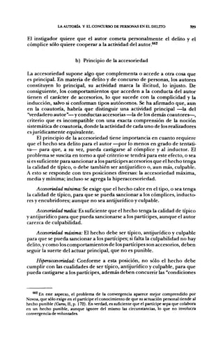 l A AUTORÍA Y EL CONCURSO DE PERSONAS EN EL DELITO                       329


El instigador quiere que el autor cometa personalmente el delito y el
cómplice sólo quiere cooperar a la actividad del autor.^^


                           b) Principio de la accesoriedad

La accesoriedad supone algo que complementa o accede a otra cosa que
es principal. En materia de delito y de concurso de personas, los autores
constituyen lo principal, su actividad marca la ilicitud, lo injusto. De
consiguiente, los comportamientos que acceden a la conducta del autor
tienen el carácter de accesorios, lo que sucede con la complicidad y la
inducción, salvo si conforman tipos autónomos. Se ha afirmado que, aun
en la coautoría, habría que distinguir una actividad principal —la del
'Verdadero autor"—y conductas accesorias—la de los demás coautores—,
criterio que es incompatible con una exacta comprensión de la noción
sistemática de coautoría, donde la actividad de cada uno de los realizadores
es jurídicamente equivalente.
      El principio de la accesoriedad tiene importancia en cuanto requiere
que el hecho sea delito para el autor —por lo menos en grado de tentati-
va— para que, a su vez, pueda castigarse al cómplice y al inductor. El
problema se suscita en tomo a qué criterio se tendrá para este efecto, o sea
si es suficiente para sancionar a los partícipes accesorios que el hecho tenga
la calidad de típico, o debe también ser antijurídico o, aun más, culpable.
A esto se responde con tres posiciones diversas: la accesoriedad máxima,
media y mínima; incluso se agrega la hiperaccesoriedad.

     Accesoriedad mínima: Se exige que el hecho calce en el tipo, o sea tenga
la calidad de típico, para que se pueda sancionar a los cómplices, inducto-
res y encubridores; aunque no sea antijurídico y culpable.
    Accesoriedad media: Es suficiente que el hecho tenga la calidad de típico
y antijurídico para que pueda sancionarse a los partícipes, aunque el autor
carezca de culpabilidad.
    Accesoriedad máxima: El hecho debe ser típico, antijurídico y culpable
para que se pueda sancionar a los partícipes; si falta la culpabilidad no hay
delito, y como los comportamientos de los partícipes son accesorios, deben
seguir la suerte del actuar principal, que no es punible.
   Hiperaccesoriedad: Conforme a esta posición, no sólo el hecho debe
cumplir con las cualidades de ser típico, antijurídico y culpable, para que
pueda castigarse a los partícipes, además deben concurrir las "condiciones



   ®*^ En este aspecto, el problema de la convergencia aparece mejor comprendido por
Novoa, que sólo exige en el partícipe el conocimiento de que su actuación personal tiende al
hecho punible (Curso, II, p. 172). En verdad, es suficiente que el partícipe sepa que colabora
en un hecho punible, aunque ignore del mismo las circunstancias, lo que no involucra
convergencia de voluntades.
 