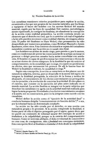 lAACaÓN                           3S


                         b) Noción finalista de la acción

Los causalistas mantienen criterios prejurídicos para explicar la acción,
recurriendo a los que son propios de las ciencias naturales, que los llevan
a equiparar el hacer del hombre con los sucesos fácticos del mundo
material, regido por las leyes de causalidad. Este camino, metodológica-
mente equivocado, lo corrigen los finalistas, sin abandonar la concepción
de la acción como realidad prejurídica. La acción continúa siendo un
elemento que el derecho no crea, que le es anterior y al cual el legislador
y la ley sólo pueden reconocer como realidad objetiva, sin ninguna altera-
ción. El padre del finalismo es Hans Welzel, cuyo pensamiento ha sido
desarrollado por numerosos penalistas, como Reinhart Maurach y Armin
Kaufmann, entre otros. Esta corriente doctrinaria se separa del causalismo
naturalista y sostiene que la acción no es causal, sino final.
      Los hombres no actúan de modo ciego, pues prevén o, por lo menos,
están en condiciones de prever las consecuencias de su actuar; accionar es
provocar o dirigir procesos causales hacia metas concebidas con antela-
ción. El hombre es capaz de predeterminar las consecuencias y efectos de
su actuar dentro de ciertos márgenes. Es la finalidad la que da carácter al
comportamiento, no la causalidad, que es ciega, en cuanto no predetermi-
na efectos, sino que meramente los provoca. De allí la famosa frase de
Welzel: la finalidad es vidente, la causalidad es ciega.^
      Según esta concepción, la acción se estructura en dos planos: uno de
naturaleza subjetiva, interna, pues se desarrolla en la mente del sujeto y lo
integran la finalidad perseguida, la selección de la forma y medios de
alcanzarla, el conocimiento de los efectos concomitantes no perseguidos
con la ejecución, y la resolución de concretar la actividad. El otro plano es
el externo, que consiste en la ejecución del plan antes indicado en el
mundo material. La acción finalista se integra con la parte subjetiva que
desechan los causalistas y se agota con la actividad material realizada para
lograr la meta propuesta. El resultado y los efectos concomitantes son ajenos
a la acción, son su consecuencia, pero no la integran como sucede con los
causalistas.
      Welzel define la acción como el "ejercicio de la actividad final" o
conducta humana dirigida "conscientemente en función del fin"," o sea,
por la voluntad hacia un determinado resultado.
      La acción no ha sido creada por el derecho, es una noción con
naturaleza propia y le preexiste. Si la acción comprende la finalidad, si
forma parte de ella el objetivo perseguido por el sujeto, quiere decir que
no puede ese contenido de voluntad sacarse del concepto de acción y
trasladarse a la culpabilidad, porque es la esencia del comportamiento
humano. Como se verá más adelante, el dolo es voluntad de concreción y
no otra cosa; de consiguiente, dolo y finalidad son conceptos sinónimos.
Esta concepción llevó al finalismo a trasladar el dolo desde la culpabilidad


  ^ Welzel, Dtrec/io Penal, p. 53.
  '^ Welzel, El Nuevo Sistema del Derecho Penal, pp. 25 y ss.
 