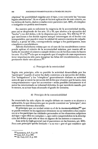 3S0                   NOCIONES FUNDAMENTALES DE L A T E O R I A DEL DELITO


objetivas" de punibilidad exigidas por el tipo, o no concurrir las "excusas
legales absolutorias". Si en el país se hiciera aplicación de este criterio, en
los delitos de hurto, daños y estafas entre parientes (art. 489), el cómplice
o instigador no podría sancionarse.
     En nuestro país es suficiente la exigencia de la accesoriedad media,
pues así se desprende de los arts. 15 y 16, que aluden a la ejecución del
"hecho" y no del delito, y de lo dispuesto por los arts. 72 y 456 bis N- 5°,
que sancionan a los demás sujetos aunque intervengan en el hecho con
inimputables, que pueden tener la calidad de autores exentos de culpabi-
lidad y, a pesar de ello, correspondería castigar a los participantes, sean
cómplices o encubridores.
     Alfredo Etcheberry estima que en el caso de los encubridores corres-
ponde aplicar el criterio de la accesoriedad máxima, por cuanto allí se
habla de encubrir el crimen o simple delito y no de hechos como lo hacen
los arts. 15 y 16,^' a lo que se responde que el empleo de esas expresiones
tiene importancia sólo para marginar las faltas del encubrimiento, no es
pertinente darle otro alcance.^'*


                                c) Principio de la exterioridad

Según este principio, sólo es punible la actividad desarrollada por los
"partícipes" cuando el autor ha dado comienzo a la ejecución del delito.
Los "instigadores" y los "cómplices" generalmente realizan su actividad
antes de que se inicie la ejecución del delito por el autor; por lo tanto, esos
comportamientos —por ser accesorios— serán punibles únicamente si el
autor ha exteriorizado su voluntad delictiva, lo que sucederá cuando, por
lo menos, su actuar haya alcanzado el grado de tentativa.


                             d) Principio de la comunicabilidad

Su enunciado ha sido objeto de amplio debate en cuanto a su alcance y
aplicación, lo que demuestra que no puede constituir un "principio", sino
un asunto en extremo discutible.
     El principio que en verdad existe es el de la incomunicabilidad,^^ que
se puede resumir en los siguientes términos: no se extienden a los coauto-
res ni a los partícipes las calidades personales ni los elementos subjetivos
del tipo —que ellos no cumplan—, que estén comprendidos en la descrip-
ción del delito y que sólo se den en alguno de los autores o coautores.
     Esta sería la regla general (así el parentesco en las lesiones, art. 400).
Pero este principio queda limitado —a su vez— por el que establece que


      •**' Etcheberry, D.P., II, p. 64.
      ^ Cury, D.P., II, p. 239.
      ®*^ Cfr. Cury, D.P., II, p. 240.
 