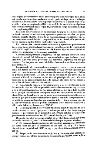 LA AUTORÍA Y EL CONCURSO DE PERSONAS EN EL DELITO               SSl


cada sujeto que interviene en el delito responde de su propio dolo (si el
sujeto sabe que interviene en la muerte del padre de la persona con la que
delinque, o que malversa fondos porque colabora en la acción que en tal
sentido realiza un empleado público, tiene dolo de parricidio en el primer
caso y de malversación en el segundo, aunque no tenga la calidad de hijo
o de empleado público).
     Para una mejor exposición es necesario distinguir dos situaciones: la
de las circunstancias atenuantes y agravantes propiamente tales (en gene-
ral las de los arts. 11,12 y 13) y la de las circunstancias personales del sujeto,
que son elementos del delito comprendidos en su descripción (situación
que se presenta en los delitos calificados y especiales).
     En cuanto a las circunstancias atenuantes y agravantes propiamente
tales, o sea las denominadas circunstancias modificatorias de responsabili-
dad, el C.P. regló la situación en el a r t 64. En esta disposición se clasifican
dichas circunstancias en personales y materiales.
     Circunstancias personales (subjetivas) son aquellas que consisten "en la
disposición moral del delincuente, en sus relaciones particulares con el
ofendido o en otra causa personal". Las materiales (objetivas) son las que
consisten "en la ejecución material del hecho o en los medios empleados
para realizarlo".
     l^s personalesafectAn sólo al autor en quien concurren, no se comuni-
can a los demás intervinientes; las materiales afectan a todos aquellos que
tuvieron conocimiento de ellas antes o en el momento de ejecutar el delito:
se pueden comunicar. Del art. 64 no se desprende un problema de
comunicabilidad de circunstancias, sino el principio de que cada uno
responde de su propio injusto. En todo caso, es útil hacer ciertas precisio-
nes sobre el alcance de esta disposición:
      a) Está dirigida expresa y categóricamente a las circunstancias modi-
ficatorias de responsabilidad penal denominadas atenuantes y agravantes,
y no a otras circunstancias, menos aún a elementos del tipo. Esto no sólo
es así porque textualmente lo dispone el art. 64, sino porque, además, en
el art. 63 se lee literalmente que dejan de ser circunstancias modificatorias
aquellas que por sí solas constituyen un delito o han sido comprendidas al
describirlo, como también las que sean tan inherentes al mismo, que sin
su concurrencia no hubiera podido cometerse (en el delito de violación la
diferencia del sexo y fuerza; art. 12 N- 6°).
      b) De consiguiente, no corresponde aplicar el art. 64 cuando se trata
de circunstancias que el tipo penal contiene para describir la acción que
castiga (el parentesco en el parricidio, a r t 390; la calidad de empleado
público en la malversación, art. 233, y en el fraude, art. 239).
     De modo que el principio general debe ser el de la incomunicabilidad
de las circunstancias, pero con las modalidades que se pasan a indicar:
     a) En cuanto a las circunstancias atenuantes y agravantes, entendien-
do como tales las que se describen en los arts. 11, 12 y 13 y demás
disposiciones especiales del C.P., se rigen por el art. 64 en relación con el
art. 63.
     b) Respecto de los elementos subjetivos y circunstancias personales
comprendidas por el tipo penal en su descripción particular, no es aplica-
 