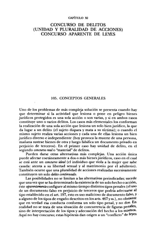 CAPITULO XI

               CONCURSO DE DELITOS
         (UNIDAD Y PLURALIDAD DE ACCIONES)
            CONCURSO APARENTE DE LEYES




                     105. CONCEPTOS GENERALES


 Uno de los problemas de más compleja solución se presenta cuando hay
 que determinar si la actividad que lesiona o pone en peligro bienes
jurídicos protegidos es una sola acción o son varias, y si en ambos casos
 constituye uno o varios delitos. Los casos más elementales los conforman
 la realización de una sola acción que lesiona un solo bien jurídico, la que
 da lugar a un delito (el sujeto dispara y mata a su víctima); o cuando el
 mismo sujeto realiza varias acciones y cada una de ellas lesiona un bien
jurídico diverso e independiente (hoy provoca la muerte de una persona,
 mañana sustrae bienes de otra y luego falsifica un documento privado en
 perjuicio de terceros). En el primer caso hay unidad de delito, en el
 segundo concurso real o "material" de delitos.
      Pueden darse otras alternativas más complejas. Una acción única
puede afectar coetáneamente a dos o más bienes jurídicos, caso en el cual
se está ante un concurso ideal (el individuo que viola a la mujer que sabe
casada: atenta a su libertad sexual y al matrimonio por el adulterio).
También ocurre que una pluralidad de acciones realizadas sucesivamente
constituyen un solo delito continuado.
      Las posibilidades no se limitan a las alternativas preindicadas; sucede
que una vez que se ha determinado la existencia de un solo hecho o acción,
éste aparentemente configure al mismo tiempo distintos tipos penales (el uso
de un documento falso en perjuicio de terceros que podría adecuarse al
tipo establecido en el art. 197, esto es uso malicioso de documento falso, y
a alguno de los tipos de engaño descritos en los arts. 467 y ss.), no obstante
que en verdad esa conducta conforma un solo tipo penal, y no dos. En
realidad no se trata de una situación de concurrencia de figuras penales,
sino de interpretación de los tipos y adecuación del hecho a los misfios.
Aquí no hay concurso; estas hipótesis dan origen a un "conflicto" de leyes
 