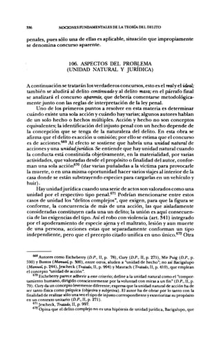 S36                NOCIONES FUNDAMENTALES DE LA TEORÍA DEL DELITO


penales, pues sólo una de ellas es aplicable, situación que impropiamente
se denomina concurso aparente.


                         106. ASPECTOS DEL PROBLEMA
                        (UNIDAD NATURAL Y JURÍDICA)


A continuación se tratarán los verdaderos concursos, esto es el realy el ideal;
también se aludirá al delito continuado y al delito masa; en el párrafo final
se analizará el concurso aparente, que debería comentarse metodológica-
mente junto con las reglas de interpretación de la ley penal.
     Uno de los primeros puntos a resolver en esta materia es determinar
cuándo existe una sola acción y cuándo hay varias; algunos autores hablan
de un solo hecho o hechos múltiples. Acción y hecho no son conceptos
equivalentes; la identificación del injusto penal con un hecho depende de
la concepción que se tenga de la naturaleza del delito. En esta obra se
afirma que el delito es acción u omisión; por ello se estima que el concurso
es de acciones.^^ Al efecto se sostiene que habría una unidad natural de
acciones y una unidadjurídica. Se entiende que hay unidad natural cuando
la conducta está constituida objetivamente, en la materialidad, por varias
actividades, que valoradas desde el propósito o finalidad del autor, confor-
man una sola acción^™ (dar varias puñaladas a la víctima para provocarle
la muerte, o en una misma oportunidad hacer varios viajes al interior de la
casa donde se están substrayendo especies para cargarlas en un vehículo y
huir).
     Hay unidad jurídica cuando una serie de actos son valorados como una
unidad por el respectivo tipo penal.^''' Podrían mencionarse entre estos
casos de unidad los "delitos complejos", que exigen, para que la figura se
conforme, la concurrencia de más de una acción, las que aisladamente
consideradas constituyen cada una un delito; la unión es aquí consecuen-
cia de las exigencias del tipo. Así el robo con violencia (art. 341) integrado
por el apoderamiento de especie ajena y el maltrato, lesión y aun muerte
de una persona, acciones estas que separadamente conforman un tipo
independiente, pero que el precepto citado unifica en uno único.^'^ Otra



    ^ ' A u t o r e s como Etcheberry {D.P., II, p. 78), Cury (D.P., II, p. 271), Mir Puig {D.P.. p.
590) y Bustos {Manual, p. SOO), entre otros, aluden a "unidad de hecho"; no así Bacigalupo
{Manual, p. 244),Jescheck {Tratado, II, p. 994) y Maurach {Tratado, II, p. 410), que emplean
el concepto "unidad de acción".
         Etcheberry parece adherir a este criterio; define a la unidad natural como el "compor-
tamiento humano, dirigido conscientemente por la voluntad con miras a un fin" {D.P., II, p.
79). Cury da un concepto levemente diferente; expresa que la unidad natural de acción ha de
ser tanto física como psíquica (objetiva y subjetiva). El autor ha de obrar por lo tanto con la
finalidad de realizar sólo una vez el tipo de injusto correspondiente y exteriorizar su propósito
en un contexto unitario {D.P., II, p. 271).
    * " Jescheck, Tratado, II, p. 997.
         Opina que el delito complejo no es una hipótesis de unidad jurídica, Bacigalupo, que
 