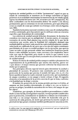 CONCURSO DE DELITOS (UNIDAD Y PLURALIDAD DE ACCIONES)...                  SS7


hipótesis de unidad jurídica es el delito "permanente", aquel en que su
estado de consumación se mantiene en el tiempo entretanto el sujeto
persevere en su actividad consumativa; la mantención de ese estado queda
sujeta a la voluntad del autor (art. 141, secuestro; art. 457, usurpación). No
debe confundirse con los denominados delitos "de estado" o de efectos
permanentes, que se consuman en un solo momento, pero que al hacerlo
crean un estado de cosas que subsiste en el tiempo; entre otros la bigamia
(art. 382).
     También la doctrina nacional considera como caso de unidad jurídica
el delito continuado, pero hay autores que lo califican como un concurso
específico, que denominan de continuidad.
     Los criterios de unidad natural deberían descartarse; la doctrina los
considera con reserva por su ambigüedad. A nuestro juicio, el concepto
normativo de acción final plantea una noción relativa de lo que ha de
entenderse por acción, pues la finalidad del realizador abrazará una
multiplicidad de acciones, cada una de las cuales individualmente conside-
rada puede ser calificada de tal, pero que a los ojos del sujeto constituyen
parcialidades de lo que en verdad persigue con su ejecución, que aprecia
como un todo (el que pretende asaltar una institución financiera puede
llevar a cabo múltiples acciones, como encerrar a los empleados, hacer
volar una caja de seguridad, pero desde su visión lo que comete es un
robo). De modo que el concepto final y normativo de acción hace inútil el
de unidad natural.
     Si bien el criterio de unidad jurídica tampoco satisface plenamente los
requerimientos de la problemática que suscita esta materia, parece ser
—por ahora— el mejor sistema que permite enfrentar las situaciones de
dudas que se plantean.
     Dos principios ofrecen especial interés para determinar la unidad o
pluralidad de acciones. El primero está constituido por el ámbito de
protección de la norma que precisa el sentido del tipo, esto es, el o los
bienes jurídicos hacia los cuales extiende la protección, qué modalidades
de ataque considera y si ese ataque y lesión colman el tipo. El segundo
elemento es la naturaleza de la acción concreta de que se trata, conforme
a la finalidad que la dirige y orienta.
     El ámbito de protección de la norma permite precisar si el delito, al
amparar un bien jurídico determinado, se colma o no con su lesión o
puesta en peligro, atendida la naturaleza de ese bien y del ataque de que
fue objeto.
     Tratándose, por ejemplo, de bienes jurídicos personalísimos e indivi-
duales (como la vida, la integridad corporal), los tipos penales establecidos
para su protección, normalmente se satisfacen y colman con el atentado a
una vida o a wn cuerpo humano. El delito de homicidio vela por la
existencia de cada persona, de modo que provocar la muerte cumple en
plenitud ese tipo penal; constituye también jurídicamente una sola acción.


lo califica como "un caso especial de regulación de la concurrencia", que por regla general
constituirá un concurso real {Manual, pp. 245 y 251).
 