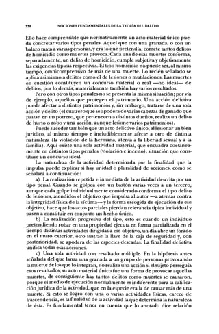 338            NOCIONES FUNDAMENTALES DE LA TEORÍA DEL DELITO


Ello hace comprensible que normativamente un acto material único pue-
da concretar varios tipos penales. Aquel que con una granada, o con un
balazo mata a varias personas, y era lo que pretendía, comete tantos delitos
de homicidio como muertes provoca. Cada una de esas muertes conforma,
separadamente, un delito de homicidio, cumple subjetiva y objetivamente
las exigencias típicas respectivas. El tipo homicidio no puede ser, al mismo
tiempo, omnicomprensivo de más de una muerte. Lo recién señalado se
aplica asimismo a delitos como el de lesiones o mutilaciones. Las muertes
en cuestión constituyen un concurso material o real —^no ideal— de
delitos; por lo demás, materialmente también hay varios resultados.
      Pero con otros tipos penales no se presenta la misma situación; por vía
 de ejemplo, aquellos que protegen el patrimonio. Una acción delictiva
puede afectar a distintos patrimonios y, sin embargo, tratarse de una sola
acción y delito (el cuatrero que se apodera de varias cabezas de ganado que
 pastan en un potrero, que pertenecen a distintos dueños, realiza un delito
 de hurto o robo y una acción, aunque lesione varios patrimonios).
      Puede suceder también que un acto delictivo único, al lesionar un bien
jurídico, al mismo tiempo e ineludiblemente afecte a otro de distinta
 naturaleza (la violación de la hermana, atenta a la libertad sexual y a la
 familia). Aquí existe una sola actividad material, que encuadra coetánea-
 mente en distintos tipos penales (violación e incesto), situación que cons-
 tituye un concurso ideal.
      La naturaleza de la actividad determinada por la finalidad que la
 impulsa puede explicar si hay unidad o pluralidad de acciones, como se
 señalará a continuación:
      a) La realización repetida e inmediata de la actividad descrita por un
 tipo penal. Cuando se golpea con un bastón varias veces a un tercero,
 aunque cada golpe individualmente considerado conforma el tipo delito
 de lesiones, atendidos el objetivo que impulsa al autor —a atentar contra
 la integridad física de la víctima— y la forma escogida de ejecución de ese
 objetivo, hace que los actos parciales pierdan relevancia típica individual y
 pasen a constituir en conjunto un hecho único.
      b) La realización progresiva del tipo, esto es cuando un individuo
 pretendiendo robar en una propiedad ejecuta en forma parcializada en el
 tiempo distintas actividades dirigidas a ese objetivo, un día abre un forado
 en el muro exterior, otro sustrae la llave de la caja de seguridad y, con
 posterioridad, se apodera de las especies deseadas. La finalidad delictiva
 unifica todas esas acciones.
      c) Una sola actividad con resultado múltiple. En la hipótesis antes
 señalada del que lanza una granada a un grupo de personas provocando
 la muerte de los que lo integran, no realiza una acción si el sujeto perseguía
 esos resultados; su acto material único fue una forma de provocar aquellas
 muertes, de consiguiente hay tantos delitos como muertes se causaron,
 porque el medio de ejecución normalmente es indiferente para la califica-
 ción jurídica de la actividad, que en la especie era la de causar más de una
 muerte. Si esto se logró con una o varias actividades físicas, carece de
 trascendencia, es la finalidad de la actividad la que determina la naturaleza
 de ésta. Es fundamental tener en cuenta que lo anotado dice relación
 