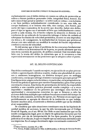 CONCURSO DE DELITOS (UNIDAD Y PLURALIDAD DE ACCIONES)...                        SS9


exclusivamente con el delito doloso en cuanto su esfera de protección se
refiera a bienes jurídicos personales (vida, integridad física, honor). En
tales casos el tipo penal se satisface —^y sobre todo se colma— con la lesión
a un bien jurídico individualmente considerado (o sea, una vida, un
cuerpo humano); si se lesiona otra vida, otro cuerpo, otro honor, por
razón del tipo y naturaleza de la acción que describe, habrá otro delito,
pues el tipo se agota con el atentado al bien que individualmente corres-
ponde a cada víctima. En el hecho culposo la situación es distinta: si el
conductor de un vehículo de locomoción infringe el deber de cuidado al
sobrepasar los límites de velocidad permitidos, incurre en una impruden-
cia única y, de consiguiente, la multiplicidad de lesiones que provoca al
chocar con otro vehículo no modifica la unidad del hecho imprudente:
conducir a exceso de velocidad.                                  O
     Es útil anotar que si bien el problema de los concursos fundamental-
mente radica en la determinación de la pena, no puede afirmarse que sea
una mera cuestión de punición, de política criminal. Está vinculado tam-
bién con 'a teoría del delito; la estructura que se le reconozca a éste
repercutirá severamente en las posiciones que se adopten sobre el punto.


                         107. EL DELITO CONTINUADO

 Hay delito continuado "cuando un sujeto, en ejecución de un plan precon-
 cebido o aprovechando idéntica ocasión, realiza una pluralidad de accio-
 nes u omisiones homogéneas, en distintos tiempos pero en análogas
 condiciones, con las que infringe el mismo o semejante precepto penal".®''
 Esta figura tiene origen en la doctrinay, en particular, en lajurisprudencia.
 Fueron los prácticos quienes por razones humanitarias y para evitar penas
 excesivas lo crearon. Esta forma de presentación del delito ha respondido
 también a una cuestión práctica procesal; resulta complejo —^y a veces
 imposible— establecer en los procesos que investigan estos hechos la
oportunidad y circunstancias concretas en que se llevaron a cabo las
acciones delictivas múltiples que realizan los autores a través del tiempo: la
fecha de cada comisión, su forma de operar, etc. Piénsese en un cajero que
periódicamente se apropia de dineros de la institución en que trabaja,
 durante muchos años, recurriendo a distintos ardides que ya ha olvidado
al ser sorprendido.
      Se considera que tales situaciones constituyen una de las hipótesis de
unidad jurídica de acciones, la que ha sido incorporada por el Código
 Penal de España, en el art. 69 bis. En Chile es una institución que no ha
 tenido consagración legal, pero es objeto de aplicación frecuente por los
 tribunales, por vía de interpretación de los tipos penales. En la praxis
judicial ya no se discute, lo que no impide que su estructura sistemática aún
 sea imprecisa. En el campo doctrinario sigue encontrando resistencia.®'"*

   ®" Sáinz Cantero, Lecciona, III, p. 225.
      E. Novoa, El delito continuado en Chite, un fetiche jurídico, en Revista de Ciencias Penales,
 