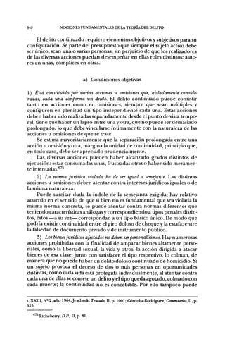 340                 NOCIONES FUNDAMENTALES DE LA TEORÍA DEL DELITO


     El delito c o n t i n u a d o requiere e l e m e n t o s objetivos y subjetivos para su
configuración. Se parte del p r e s u p u e s t o que siempre el sujeto activo d e b e
ser único, sean u n a ovarlas personas, sin perjuicio de q u e los realizadores
de las diversas acciones p u e d a n d e s e m p e ñ a r en ellas roles distintos: auto-
res en unas, cómplices en otras.


                                  a) Condiciones objetivas

1) Está constituido por varias acáones u omisiones que, aisladamente conside-
radas, cada una conforma un delito. El delito c o n t i n u a d o p u e d e consistir
tanto en acciones c o m o en omisiones, siempre que sean múltiples y
configuren en plenitud u n tipo i n d e p e n d i e n t e cada una. Estas acciones
d e b e n h a b e r sido realizadas s e p a r a d a m e n t e desde el p u n t o d e vista tempo-
ral, tiene que h a b e r un lapso e n t r e u n a y otra, q u e n o p u e d e ser demasiado
p r o l o n g a d o , lo q u e d e b e vincularse í n t i m a m e n t e con la naturaleza d e las
acciones u omisiones de q u e se trate.
        Se estima mayoritariamente q u e la separación p r o l o n g a d a e n t r e u n a
acción u omisión y otra, margina la u n i d a d de continuidad, principio que,
en t o d o caso, d e b e ser apreciado p r u d e n c i a l m e n t e .
        Las diversas acciones p u e d e n h a b e r alcanzado grados distintos d e
ejecución: estar c o n s u m a d a s unas, frustradas otras o h a b e r sido m e r a m e n -
te intentadas.®^^
        2) La norma jurídica violada ha de ser igual o semejante. Las distintas
acciones u omisiones d e b e n alentar contra intereses jurídicos iguales o d e
la misma naturaleza.
        P u e d e suscitar d u d a la índole de la semejanza exigida; hay relativo
a c u e r d o en el sentido d e q u e si bien n o es fundamental q u e sea violada la
misma n o r m a concreta, se p u e d e a t e n t a r contra n o r m a s diferentes q u e
t e n i e n d o características análogas y c o r r e s p o n d i e n d o a tipos penales distin-
tos, éstos —a su vez— c o r r e s p o n d a n a u n tipo básico único. De m o d o q u e
p o d r í a existir c o n t i n u i d a d e n t r e el giro doloso de c h e q u e y la estafa; e n t r e
la falsedad d e d o c u m e n t o privado y d e i n s t r u m e n t o público.
      3) Los bienes jurídicos afectados no deben ser personalísimos. Hay numerosas
acciones prohibidas con la finalidad d e a m p a r a r bienes altamente perso-
nales, c o m o la libertad sexual, la vida y otros; la acción dirigida a atacar
bienes d e esa clase, j u n t o con satisfacer el tipo respectivo, lo colman, d e
m a n e r a q u e n o p u e d e h a b e r un delito doloso c o n t i n u a d o de homicidio. Si
un sujeto provoca el deceso de dos o más personas en o p o r t u n i d a d e s
distintas, c o m o cada vida está protegida individualmente, al atentar contra
cada u n a d e ellas se c o m e t e u n delito y el tipo q u e d a agotado, c o l m a d o con
cada m u e r t e ; la c o n t i n u i d a d n o es concebible. Por ello t a m p o c o p u e d e


t. XXIII, N» 2, año 1964;Jescheck, Tratado, II, p. 1001; Córdoba-Rodríguez, Comentarios, II, p.
325.

      'Etcheberry, a P . , II, p. 81.
 