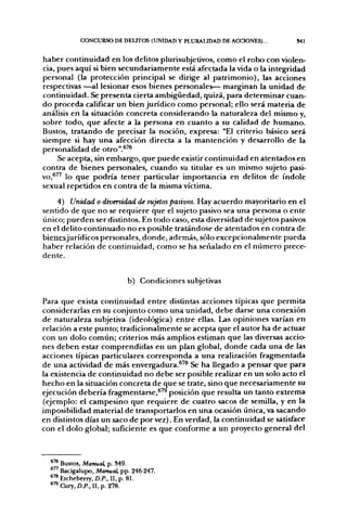 CONCURSO DE DEUTOS (UNIDAD Y PLURALIDAD DE ACCIONES)...       S4I


haber continuidad en los delitos plurisubjetivos, como el robo con violen-
cia, pues aquí si bien secundariamente está afectada la vida o la integridad
personal (la protección principal se dirige al patrimonio), las acciones
respectivas —al lesionar esos bienes personales— marginan la unidad de
continuidad. Se presenta cierta ambigüedad, quizá, para determinar cuan-
do proceda calificar un bien jurídico como personal; ello será materia de
análisis en la situación concreta considerando la naturaleza del mismo y,
sobre todo, que afecte a la persona en cuanto a su calidad de humano.
Bustos, tratando de precisar la noción, expresa: "El criterio básico será
siempre si hay una afección directa a la mantención y desarrollo de la
personalidad de otro".^'^
     Se acepta, sin embargo, que puede existir continuidad en atentados en
contra de bienes personales, cuando su titular es un mismo sujeto pasi-
vo,^^' lo que podría tener particular importancia en delitos de índole
sexual repetidos en contra de la misma víctima.

    4) Unidad o diversidad de sujetos pasivos. Hay acuerdo mayoritario en el
sentido de que no se requiere que el sujeto pasivo sea una persona o ente
único; pueden ser distintos. En todo caso, esta diversidad de sujetos pasivos
en el delito continuado no es posible tratándose de atentados en contra de
bieOÉSJurídicos personales, donde, además, sólo excepcionalmente pueda
haber relación de continuidad, como se ha señalado en el número prece-
dente.


                            b) Condiciones subjetivas

Para que exista continuidad entre distintas acciones típicas que permita
considerarlas en su conjunto como una unidad, debe darse una conexión
de naturaleza subjetiva (ideológica) entre ellas. Las opiniones varían en
relación a este punto; tradicionalmente se acepta que el autor ha de actuar
con un dolo común; criterios más amplios estiman que las diversas accio-
nes deben estar comprendidas en un plan global, donde cada una de las
acciones típicas particulares corresponda a una realización fragmentada
de una actividad de más envergadura.^'® Se ha llegado a pensar que para
la existencia de continuidad no debe ser posible realizar en un solo acto el
hecho en la situación concreta de que se trate, sino que necesariamente su
ejecución debería fragmentarse,^'^ posición que resulta un tanto extrema
(ejemplo: el campesino que requiere de cuatro sacos de semilla, y en la
imposibilidad material de transportarlos en una ocasión única, va sacando
en distintos días un saco de por vez). En verdad, la continuidad se satisface
con el dolo global; suficiente es que conforme a un proyecto general del



  ^'^ Bustos, Manual, p. 349.
      Bacigalupo, Manual, pp. 246-
  *™ Etcheberry, D.P., II, p. 81.
  *™ Cury, D.P., II, p. 278.
 