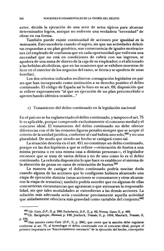 342              NOCIONES FUNDAMENTALES DE LA TEORÍA DEL DELITO


autor, decida la ejecución de una serie de actos típicos para alcanzar
determinados logros, aunque no enfrente una verdadera "necesidad" de
obrar en esa forma.
     También puede existir continuidad de acciones por igualdad en la
motivación. Esto sucedería cuando el sujeto, sin que sus actividades delicti-
vas respondan a un plan genérico, son consecuencia de iguales motivacio-
nes (el empleado de confianza que en cada oportunidad que enfrenta una
necesidad que no está en condiciones de cubrir con sus ingresos, se
apodera de una suma de dinero de la caja de su empleador; o el aficionado
a las bebidas alcohólicas, que en las ocasiones que se exhiben muestras de
licor en el exterior de los negocios del ramo, se tienta y se apodera de unas
botellas).
     Los dos criterios indicados recibieron consagración legislativa en paí-
ses que han incorporado como institución a su derecho positivo el delito
continuado. El código de España así lo hizo en su art. 69, disposición que
se refiere expresamente "al que en ejecución de un plan preconcebido o
aprovechando idéntica ocasión..."


      c) Tratamiento del delito continuado en la legislación nacional

En el país no se ha reglamentado el delito continuado, y tampoco el art. 75
le es aplicable, porque comprende exclusivamente el concurso medial y el
concurso ideal. El tratamiento del delito continuado no debe ofrecer
diferencias con el de las restantes figuras penales siempre que se acepte el
criterio de la unidad jurídica, conforme al cual habría uno solo,^®^ y no una
pluralidad. De modo que siendo un hecho se castigará como tal.
     La situación descrita en el art. 451 no constituye un delito continuado,
porque en las dos hipótesis a que se refiere —reiteración de hurtos a una
misma persona o en una misma casa a distintas personas—, el legislador
reconoce que se trata de varios delitos y no de uno como lo es el delito
continuado. La referida disposición lo que hace es establecer el sistema de
la absorción de penas en casos de reiteración de hurtos.^' -
     La manera de castigar el delito continuado podría suscitar duda
cuando alguna de las acciones que lo configuran hubiera alcanzado una
etapa de ejecución distinta (unas acciones se consumaron y otras alcanza-
ron la etapa de tentativa); también podría suceder que en algunas de ellas
concurrieran circunstancias que agravaran o que atenuaran la responsabi-
lidad, sin que tales modalidades se extendieran a las demás acciones. La
solución más adecuada sería considerar precisamente aquella actividad
que aisladamente ofreciera más gravedad como cartabón del conjunto;^^


    ^ Cfr. Cury, D.P.. II, p. 280; Etcheberry, D.P., II, p. 82; Novoa, Curto, II, p. 489.
    ^^Cfr. Bacigalupo, Manual, p. 248; Jescheck, Tratado, II, p. 1004; Maurach, Tratado, II,
p. 436.
    *^Hay autores como Cury (D.P., II, p. 280), que creen que la sanción debe regularse
conforme al art. 75, al homologar el delito continuado con el concurso ideal, porque el
primero importaría un "fraccionamiento necesario" de la ejecución del hecho, concepción
 