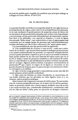 CONCURSO DE DEUTOS (UNIDAD Y PLURALIDAD DE ACCIONES)...                       S4S


tal posición podría tener respaldo al considerar que principio análogo se
consagra en el art. 509 inc. 2^ del C.P.P.


                                108. EL DELITO MASA


Los grandes fraudes ocurridos en la segunda mitad de este siglo fueron su
principal fuente de origen, sobre todo en la actividad financiera bancaria,
en la cual, mediante el apoderamiento de pequeñas sumas de dinero de
un sinnúmero de personas indeterminadas, que actúan como depositantes
o inversionistas, se han provocado defraudaciones de importante cuantía.
Esto llevó a los tribunales —en especial en España— a crear la figura
denominada "delito masa", cuya característica es que el sujeto^jasivo-está-.
constituido por un amplio grupo de personas que indeterminadamente
resultan afectadas; por ello se hace referencia a un "sujeto pasivo masa".
     Las características de este tipo penal serían las siguientes:
     a) Una multiplicidad de acciones o una acción —cada una confor-
mante de un delito— que lesione bienesjurídicos análogos pertenecientes
a un número indeterminado de personas. La expresión multiplicidad de
acciones puede prestarse a equívocos, pero se usa en su sentido normativo
final; puede tratarse de un solo acto material del sujeto activo que en el
hecho se dirija a causar los perjuicios señalados a una multitud de indivi-
duos no especificados, lo que jurídicamente podría constituir una plurali-
dad de acciones. Algunos autores limitan el perjuicio exclusivamente al
patrimonio,^' por cuanto el origen de la figura se encuentra en los
grandes fraudes de la época, pero no parecería que necesariamente debie-
ra restringirse a ese ámbito;
     b) Que el hecho tenga gravedad o trascendencia social, más allá del
simple perjuicio al bien jurídico individual;
     c) Que entre las víctimas no exista vinculación; es característica de
esta forma delictiva que los afectados no estén ligados entre sí y, no
obstante, sufren perjuicios análogos.
     Sáinz Cantero da el siguiente concepto de delito masa: "Es una institu-
ción de creación jurisprudencial que, en el marco de los delitos patrimo-
niales, se presenta cuando uno o varios sujetos, mediante una sola acción
o por varias acciones que, consideradas aisladamente, constituirían cada
una de ellas un delito o falta, pone en ejecución un designio criminoso


que no se puede compartir tanto porque el delito continuado no tiene fundamento en una
"necesidad" de realización fraccionada del tipo, como porque sería realizar una interpreta-
ción analógica malampartedel referido a r t 75, lo que se contrapone al principio de la reserva
consagrado en el art. 19 N° S° de la Constitución, toda vez que el citado art. 75 obligaría al
tribunal a sancionar el delito con la pena mayor correspondiente al hecho más grave, cuando
al-¿alificarlpj:omo un solo delito no existe inconveniejite para que se recorra la pena en toda
su extensión.

     ' Sáinz Cantero, Lecciones, III, p. 235.
 