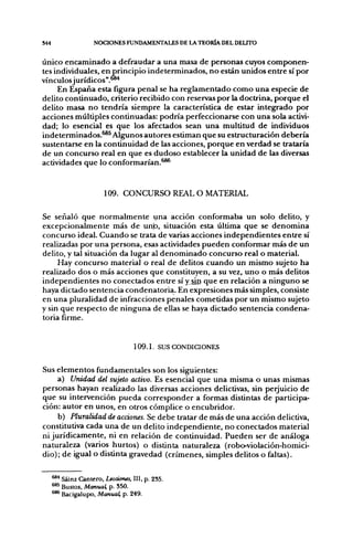 S44                 NOCIONES FUNDAMENTALES DE LA TEORÍA DEL DELITO

Único encaminado a defraudar a una masa de personas cuyos componen-
tes individuales, en principio indeterminados, no están unidos entre sí por
vínculosjurídicos".^**
     En España esta figura penal se ha reglamentado como una especie de
delito continuado, criterio recibido con reservas por la doctrina, porque el
delito masa no tendría siempre la característica de estar integrado por
acciones múltiples continuadas: podría perfeccionarse con una sola activi-
dad; lo esencial es que los afectados sean una multitud de individuos
indeterminados.^*^ Algunos autores estiman que su estructuración debería
sustentarse en la continuidad de las acciones, porque en verdad se trataría
de un concurso real en que es dudoso establecer la unidad de las diversas
actividades que lo conformarían,^®*


                        109. CONCURSO REAL O MATERIAL

Se señaló que normalmente una acción conformaba un solo delito, y
excepcionalmente más de un|o, situación esta última que se denomina
concurso ideal. Cuando se trata de varias acciones independientes entre sí
realizadas por una persona, esas actividades pueden conformar más de un
delito, y tal situación da lugar al denominado concurso real o material.
     Hay concurso material o real de delitos cuando un mismo sujeto ha
realizado dos o más acciones que constituyen, a su vez, uno o más delitos
independientes no conectados entre sí y sin que en relación a ninguno se
haya dictado sentencia condenatoria. En expresiones más simples, consiste
en una pluralidad de infracciones penales cometidas por un mismo sujeto
y sin que respecto de ninguna de ellas se haya dictado sentencia condena-
toria firme.


                                   109.1. SUS CONDICIONES


Sus elementos fundamentales son los siguientes:
     a) Unidad del sujeto activo. Es esencial que una misma o unas mismas
personas hayan realizado las diversas acciones delictivas, sin perjuicio de
que su intervención pueda corresponder a formas distintas de participa-
ción: autor en unos, en otros cómplice o encubridor.
     b) Pluralidad de acciones. Se debe tratar de más de una acción delictiva,
constitutiva cada una de un delito independiente, no conectados material
ni jurídicamente, ni en relación de continuidad. Pueden ser de análoga
naturaleza (varios hurtos) o distinta naturaleza (robo-violación-homici-
dio); de igual o distinta gravedad (crímenes, simples delitos o faltas).

      ^^ Sáinz Cantero, Lecciones, III, p. 235.
      ^^ Bustos, Manual, p. 350.
      ^* Bacigalupo, Manual, p. 249.
 