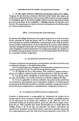 CONCURSO DE DELITOS (UNIDAD V PLURAUDAD DE'ACCIONES)...            S45


     c) No debe esástir sentencia condenatoria ejecutoriada respecto de los delitos.
Ninguna de las diversas conductas delictivas debe haber sido objeto de
sentencia condenatoria firme. Esto es lo que diferencia al concurso real de
la reincidencia, que se denomina propia cuando la pena impuesta al delito
por sentencia firme se ha cumplido, e impropia cuando esa sanción no lo
ha sido. De manera que no existe concurso real tratándose de delitos sobre
los cuales recayó sentencia.


                  109.2. LA PENALIDAD DEL CONCURSO REAL


El sistema del Código Penal que tiene vigencia general, es el de la acumu-
lación material de todas las penas; ello no es óbice para que incorpore
otros sistemas en carácter subsidiario o excepcional, como el de la acumu-
lación jurídica (asperación) y el de la absorción de la pena. Estos últimos
sistemas consagran el principio de humanización de las sanciones, porque
están dirigidos a evitar la imposición de castigos imposibles de cumplir en
la realidad, porque podrían exceder a veces la vida probable del sentencia-
do, o porque resultan exagerados.


                     a) Acumulación material de penas

Consiste en imponer las penas que corresponden a los diversos delitos que
se atribuyen al sujeto, o sea aplicárselas todas.
     Este es el principio que consagra el sistemajurídico penal nacional con
carácter general en el art. 74, que da las siguientes pautas:
     1) Al culpable de dos o más delitos, sean crímenes, simples delitos o
faltas, se le aplican todas las penas correspondientes a cada uno de ellos;
     2) Las penas debe cumplirlas el sentenciado al mismo tiempo, siem-
pre que sea posible, o no resulte ilusorio en relación a alguna de ellas;
     3) Si no es aplicable el sistema señalado, las penas serán satisfechas
sucesivamente, principiando por la más grave; siempre y en forma previa
las privativas de libertad (presidio, reclusión, prisión), y luego las restricti-
vas de libertad (confinamiento, extrañamiento, relegación y destierro).


              b) Acumulación jurídica de penas (asperación)

Cuando el delincuente es responsable de reiteración de delitos de la
misma especie (sean crímenes, simples delitos o faltas), es posible acumu-
lar las sanciones en la forma que establece el art. 509 del C.P.P. Se
entienden delitos de la misma especie, para este solo efecto, según el inc.
final del art. 509, aquellos que están sancionados en el mismo titulo del
Código Penal o de la ley que los describe; así deben entenderse las
expresiones "penados en un mismo título", pues sólo se pueden sancionar
los comportamientos que han sido descritos previamente como delito. El
 