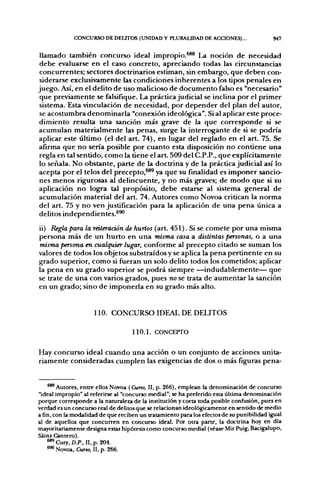CONCURSO DE DELTTOS (UNIDAD Y PLURALIDAD DE ACCIONES)...                     S47


llamado también concurso idea] impropio.^®* La noción de necesidad
debe evaluarse en el caso concreto, apreciando todas las circunstancias
concurrentes; sectores doctrinarios estiman, sin embargo, que deben con-
siderarse exclusivamente las condiciones inherentes a los tipos penales en
juego. Así, en el delito de uso malicioso de documento falso es "necesario"
que previamente se falsifique. La práctica judicial se inclina por el primer
sistema. Esta vinculación de necesidad, por depender del plan del autor,
se acostumbra denominarla "conexión ideológica". Si al aplicar este proce-
dimiento resulta una sanción más grave de la que corresponde si se
acumulan materialmente las penas, surge la interrogante de si se podría
aplicar este último (el del art. 74), en lugar del reglado en el art. 75. Se
afirma que no sería posible por cuanto esta disposición no contiene una
regla en tal sentido, como la tiene el art. 509 del C.P.P., que explícitamente
lo señala. No obstante, parte de la doctrina y de la práctica judicial así lo
acepta por el telos del precepto,^* ya que su finalidad es imponer sancio-
nes menos rigurosas al delincuente, y no más graves; de modo que si su
aplicación no logara tal propósito, debe estarse al sistema general de
acumulación material del art. 74. Autores como Novoa critican la norma
del art. 75 y no ven justificación para la aplicación de una pena única a
delitos independientes.^^

ii) Regla para la reiteración de hurtos (art. 451). Si se comete por una misma
persona más de un hurto en una misma casa a distintas personas, o a una
misma persona en cualquier lugar, conforme al precepto citado se suman los
valores de todos los objetos substraídos y se aplica la pena pertinente en su
grado superior, como si fueran un solo delito todos los cometidos; aplicar
la pena en su grado superior se podrá siempre —indudablemente— que
se trate de una con varios grados, pues no se trata de aumentar la sanción
en un grado; sino de imponerla en su grado más alto.


                     110. CONCURSO IDEAL DE DELITOS

                                    110.1. CONCEPTO

Hay concurso ideal cuando una acción o un conjunto de acciones unita-
riamente consideradas cumplen las exigencias de dos o más figuras pena-


    ®** Autores, entre ellos Novoa (Curso, II, p. 266), emplean la denominación de concurso
"ideal impropio" al referirse al "concurso medial"; se ha preferido esta última denominación
porque corresponde a la naturaleza de la institución y corta toda posible confusión, pues en
verdad es un concurso real de delitos que se relacionan ideológicamente en sentido de medio
a fin, con la modalidad de que reciben un tratamiento para los efectos de su punibilidad igual
al de aquellos que concurren en concurso ideal. Por otra parte, la doctrina hoy en día
mayoritariamente designa estas hipótesis como concurso medial (véase Mir Puig, Bacigalupo,
Sáinz Cantero).
    **^Cury,D.P., II,p. 204.
    **> Novoa, Curso, II, p. 266.
 