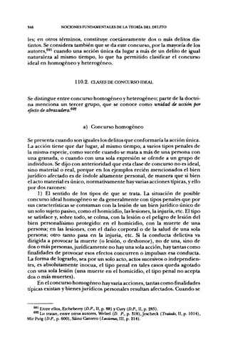 S48               NOCIONES FUNDAMENTALES DE LA TEORÍA DEL DELFTO


les; en otros términos, constituye coetáneamente dos o más delitos dis-
tintos. Se considera también que se da este concurso, por la mayoría de los
autores,^^^ cuando una acción única da lugar a más de un delito de igual
naturaleza al mismo tiempo, lo que ha permitido clasificar el concurso
ideal en homogéneo y heterogéneo.


                          1 1 0 . 2 . CLASES DE CONCURSO IDFAL


Se distingue entre concurso homogéneo y heterogéneo; parte de la doctri-
na menciona un tercer grupo, que se conoce como unidad de acción por
efecto de abrazadera.^^


                              a) Concurso homogéneo

Se presenta cuando son iguales los delitos que conformaría la acción única.
La acción tiene que dar lugar, al mismo tiempo, a varios tipos penales de
la misma especie, como sucede cuando se mata a más de una persona con
una granada, o cuando con una sola expresión se ofende a un grupo de
 individuos. Se dijo con anterioridad que esta clase de concurso no es ideal,
 sino material o real, porque en los ejemplos recién mencionados el bien
jurídico afectado es de índole altamente personal, de manera que si bien
 el acto material es único, normativamente hay varias acciones típicas, y ello
por dos razones:
      1) El sentido de los tipos de que se trata. La situación de posible
concurso ideal homogéneo se da generalmente con tipos penales que por
 sus características se consuman con la lesión de un bien jurídico único de
 un solo sujeto pasivo, como el homicidio, las lesiones, la injuria, etc. El tipo
 se satisface y, sobre todo, se colma, con la lesión o el peligro de lesión del
 bien personalísimo protegido: en el homicidio, con la muerte de una
persona; en las lesiones, con el daño corporal o de la salud de una sola
persona; otro tanto pasa en la injuria, etc. Si la conducta delictiva va
dirigida a provocar la muerte (o lesión, o deshonor), no de una, sino de
 dos o más personas, jurídicamente no hay una sola acción, hay tantas como
finalidades de provocar esos efectos concurren o impulsan esa conducta.
La forma de lograrlo, sea por un solo acto, actos sucesivos o independien-
 tes, es absolutamente inocua, el tipo penal en tales casos queda agotado
con una sola lesión (una muerte en el homicidio, el tipo penal no acepta
dos o más muertes).
      En el concurso homogéneo hay varia acciones, tantas como finalidades
típicas existan y bienes jurídicos personales resultan afectados. Cuando se


   ^^ Entre ellos, Etcheberry (D.P., 11, p. 88) y Cury (D.P., II, p. 285).
   ^^ Lo tratan, entre otros autores, Welzel (D. P., p. 318), Jescheck {Tratado, II, p. 1014),
Mir Puig (D.P.. p. 600), Sáinz Cantero (Lecáones, III, p. 214).
 