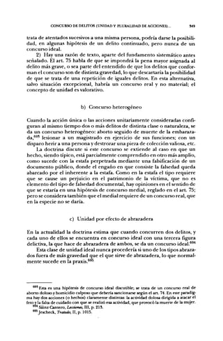 CONCURSO DE DELITOS (UNIDAD Y PLURALIDAD DE ACCIONES)...                      549


trata de atentados sucesivos a una misma persona, podría darse la posibili-
dad, en algunas hipótesis de un delito continuado, pero nunca de un
concurso ideal.
     2) Hay una razón de texto, aparte del fundamento sistemático antes
señalado. El art. 75 habla de que se impondrá la pena mayor asignada al
delito más grave, o sea parte del entendido de que los delitos que confor-
man el concurso son de distinta gravedad, lo que descartaría la posibilidad
de que se trata de una repetición de iguales delitos. En esta alternativa,
salvo situación excepcional, habría un concurso real y no material; el
concepto de unidad es valorativo.


                              b) Concurso heterogéneo

Cuando la acción única o las acciones unitariamente consideradas confi-
guran al mismo tiempo dos o más delitos de distinta clase o naturaleza, se
da un concurso heterogéneo: aborto seguido de muerte de la embaraza-
jjj, 693 lesionar a un magistrado en ejercicio de sus funciones; con un
disparo herir a una persona y destrozar una pieza de colección valiosa, etc.
      La doctrina discute si este concurso se extiende al caso en que un
hecho, siendo típico, está parcialmente comprendido en otro más amplio,
como sucede con la estafa perpetrada mediante una falsificación de un
documento público, donde el engaño en que consiste la falsedad queda
abarcado por el inherente a la estafa. Como en la estafa el tipo requiere
que se cause un perjuicio en el patrimonio de la víctima, que no es
elemento del tipo de falsedad documental, hay opiniones en el sentido de
que se estaría en una hipótesis de concurso medial, reglado en el art. 75;
pero se considera también que el medial requiere de un concurso real, que
en la especie no se daría.


                        c) Unidad por efecto de abrazadera

En la actualidad la doctrina estima que cuando concurren dos delitos, y
cada uno de ellos se encuentra en concurso ideal con una tercera figura
delictiva, la que hace de abrazadera de ambos, se da un concurso ideal.^^'*
     Esta clase de unidad ideal nunca procedería si uno de los tipos abraza-
dos fuera de más gravedad que el que sirve de abrazadera, lo que normal-
mente sucede en la praxis.^^^



    * " Esta es una hipótesis de concurso ideal discutible; se trata de un concurso real de
aborto doloso y homicidio culposo que debería sancionarse según el art. 74. En este paradig-
ma hay dos acciones (o hechos) claramente distintas: la actividad dolosa dirigida a atacar el
feto y la falta de cuidado con que se realizó esa actividad, que provocó la muerte de la mujer.
    ^ Sáinz Cantero, Lecciones, III, p. 21S.
    ^^^Jescheck, Tratado, II, p. 1015.
 