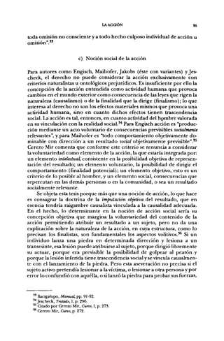 LAACaÓN                            55

toda omisión no consciente y a todo hecho culposo individual de acción u
omisión"."

                           c) Noción social de la acción

Para autores como Engisch, Maihofer, Jakobs (éste con variantes) y Jes-
check, el derecho no puede considerar la acción exclusivamente con
criterios naturalistas u ontológicos prejurídicos. Es insuficiente por ello la
concepción de la acción entendida como actividad humana que provoca
cambios en el mundo exterior como consecuencia de las leyes que rigen la
naturaleza (causalismo) o de la finalidad que la dirige (finalismo); lo que
interesa al derecho no son los efectos materiales mismos que provoca una
actividad humana, sino en cuanto dichos efectos tienen trascendencia
social. La acción es tal, entonces, en cuanto actividad del hpmbre valorada
en su vinculación con la realidad social.*^ Para Engisch acción es "produc-
ción mediante un acto voluntario de consecuencias previsibles socialmenU
relevantes", y para Maihofer es "todo comportamiento objetivamente do-
minable con dirección a un resultado social objetivamente previsible".*^
Cerezo Mir comenta que conforme este criterio se renuncia a considerar
la voluntariedad como elemento de la acción, la que estaría integrada por:
un elemento intelectual, consistente en la posibilidad objetiva de represen-
tación del resultado; un elemento voluntario, la posibilidad de dirigir el
comportamiento (finalidad potencial); un elemento objetivo, esto es un
criterio de lo posible al hombre, y un elemento social, consecuencias que
repercutan en las demás personas o en la comunidad, o sea un resultado
socialmente relevante.
     Se objeta esta tesis porque más que una noción de acción, lo que hace
es consagrar la doctrina de la imputación objetiva del resultado, que en
esencia tendría raigambre causalista vinculada a la causalidad adecuada.
En el hecho, lo determinante en la noción de acción social sería su
concepción objetiva que margina la voluntariedad del contenido de la
acción permitiendo atribuir un resultado a un sujeto, pero no da una
explicación sobre la naturaleza de la acción, en cuya estructura, como lo
precisan los finalistas, son fundamentales los aspectos volitivos.** Si un
individuo lan2^ una piedra en determinada dirección y lesiona a un
transeúnte, esa lesión puede atribuirse al sujeto, porque dirigió libremente
su actuar, porque era previsible la posibilidad de golpear al peatón y
porque la lesión inferida tiene trascendencia social y se vincula causalmen-
te con el lanzamiento de ía piedra. Pero esta aseveración no precisa si el
sujeto activo pretendía lesionar a la víctima, o lesionar a otra persona y por
error lo confundió con aquélla, o si lanzó la piedra para probar sus fuerzas.



  " Bacigalupo, Manual, pp. 91-92.
  "Jescheck, Tratado, 1, p. 296.
  '^ Citado por Cerezo Mir, Curso, I, p. 278.
  ** Cerezo Mir, Cuno, p. 272.
 