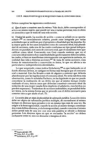 350                NOCIONES FUNDAMENTALES DE LA TEOIÜA DEL DELITO


        1 1 0 . 3 . PRESUPUESTOS QUE SE REQUIEREN PARA EL CONCURSO IDEAL


Deben cumplirse las siguientes condiciones:
a) Que el autor o coautores sean los mismos. Vale decir, debe corresponder el
acto a un mismo sujeto, que puede ser una o varias personas; esto es obvio
en atención a que se trata de una sola acción.
b) Unidad de acción. La noción de acción —como se señaló en su oportu-
nidad—^^ es esencialmente relativa, puede estar integrada por varías
actividades que se unifican por el propósito o finalidad que las impulsa. En
la mayor parte de los casos señalados como de concurso ideal, hay plurali-
dad de acciones, cada una de las cuales conforma un tipo penal indepen-
diente; en puridad, son casos de concurso real, que el causalismo tuvo que
calificar como ideal. Concuerdo con Cury cuando sostiene que en el
concurso ideal existen dos o más finalidades perfectamente diferenciables,
las cuales, si bien se manifiestan externamente con apariencia unitaria, en
realidad dan vida a distintas acciones.^^' Se trata de varias acciones, cuya
forma de exteriorización y concreción es única, lo que no afecta a sus
particulares e independientes identidades.
     Lo que sorprende, como indica Etcheberry,^^^ es que habiendo en el
fondo diversos delitos, se castigan en forma más benigna que el concurso
real o material. Esto ha llevado a más de alguien a sostener que debería
abandonarse por las legislaciones el concurso ideal. No sería valedera esta
observación, como lo señalaba Pacheco, en las hipótesis en que no puede
concebirse la realización de un delito sin que al mismo tiempo resulte
realizado el otro, únicos casos que deberían constituir concurso ideal (la
violación de una mujer casada lleva implícito el adulterio, esos hechos no
pueden separarse). Tratándose de acciones indivisibles, su penalidad debe
ser única, en la misma forma que se procede con el delito necesario para
cometer otro a que alude el art. 75.

c) La acción debe ser objeto de pluralidad de valoración jurídica. La acción única
debe ser objeto de valoración jurídica múltiple, de encuadrarse al mismo
tiempo en diversos tipos penales o en un mismo tipo más de una vez. Da
origen a la heterogeneidad, cuando la acción al mismo tiempo constituye
dos o más delitos diversos, y a la homogeneidad, cuando concreta el mismo
delito penal más de una vez: con una sola palabra se ofende a distintas
personas. Los diversos tipos en que se encuadra "la acción" no deben
rechazarse entre sí, uno no descarta o margina al otro.




      ^^Supra párrafo 106.
      ®^'Cury,£).P., II,p. 285.
      ^ Etcheberry, D.P., II. p. 87.
 
