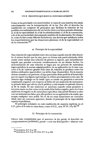552                  NOCIONES FUNDAMENTALES DE LA TEORÍA DEL DELITO

                 111.2. PRINCIPIOS QUE RIGEN EL CONCURSO APARENTE


Como se ha precisado con anterioridad, se trata de una materia vinculada
estrechamente con la interpretación de la ley. Por ello el derecho ha
establecido un conjunto de principios que facilitan la solución de los
posibles encuadramientos de un hecho único en leyes penales distintas:
a) el de la especialidad; b) el de la subsidiariedad; c) el de la consunción,
y d) el de accesoriedad, denominado también de la alternativa. No obstan-
te, como lo hizo notar Alfredo Etcheberry, son dos los que satisfacen todos
los requerimientos que las situaciones plantean: el de la especialidad y el
de la consunción.'"^


                               a) Principio de la especialidad

Hay relación de especialidad entre dos normas cuando una de ellas descri-
be el mismo hecho que la otra, pero en forma más particularizada; debe
existir entre ambas una relación de género a especie, que naturalmente
impide que puedan concurrir coetáneamente en un mismo hecho. La
determinación de esta relación se logra por un proceso de naturaleza
lógicojurídica; la norma especial prefiere en su aplicación en el caso con-
creto a la de carácter general. Esta clase de relación se produce entre los
delitos calificados (parricidio) y su delito base (homicidio). En la muerte
dolosa causada a un pariente, el tipo parricidio debe preferir al homicidio
por ser aquel una figura especial que se refiere precisamente a ese caso. Se
observa algo análogo en la estafa (que es causar un perjuicio a terceros
empleando engaño) con respecto al delito de uso malicioso de instrumen-
to privado falso que afecta a la fe pública y está tratado en párrafo diverso
al de la estafa. El uso malicioso se sanciona cuando causa perjuicio a
terceros; tanto en éste como en la estafa debe haber engaño, pero en el uso
malicioso el engaño es de naturaleza específica: sólo puede llevarse a cabo
con un instrumento falso; por ello prefiere en su aplicación a la estafa, que
acepta cualquier otro ardid. No se da en estas situaciones un concurso
ideal, sino un concurso aparente, donde el principio de la especialidad
supera el problema.
     El principio señalado no está establecido de manera explícita en el
C.P.; pero sí lo está en otras leyes, como el C.C, arts. N" 4-, 13 y 20.™2


                                b) Principio de la consunción

Ofrece más complejidad que el anterior: la ley penal, al describir un
comportamiento prohibido, puede —con esa descripción— abarcar con-


      " " Etcheberry, D.P., II, p. 89.
      '"^ Etcheberry, D.P., II, p. 90; Cury, D.P.. II, p. 292.
 