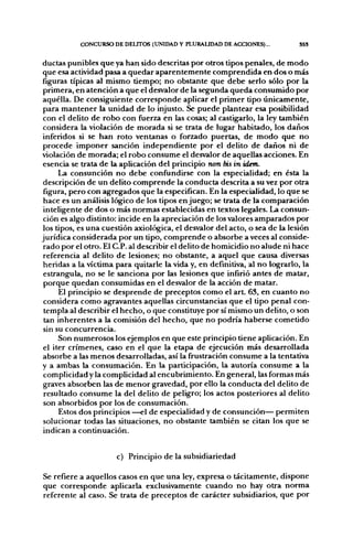CONCURSO DE DEUTOS (tlNIDAD Y PLURAUDAD DE ACCIONES)...           SSS


ductas punibles que ya han sido descritas por otros tipos penales, de modo
que esa actividad pasa a quedar aparentemente comprendida en dos o más
figuras típicas al mismo tiempo; no obstante que debe serlo sólo por la
 primera, en atención a que el desvalor de la segunda queda consumido por
 aquélla. De consiguiente corresponde aplicar el primer tipo únicamente,
 para mantener la unidad de lo injusto. Se puede plantear esa posibilidad
 con el delito de robo con fiíerza en las cosas; al castigarlo, la ley también
 considera la violación de morada si se trata de lugar habitado, los daños
 inferidos si se han roto ventanas o forzado puertas, de modo que no
 procede imponer sanción independiente por el delito de daños ni de
violación de morada; el robo consume el desvalor de aquellas acciones. En
 esencia se trata de la aplicación del principio non bis in idem.
      La consunción no debe confundirse con la especialidad; en ésta la
 descripción de un delito comprende la conducta descrita a su vez por otra
 figura, pero con agregados que la especifican. En la especialidad, lo que se
 hace es un análisis lógico de los tipos enjuego; se trata de la comparación
 inteligente de dos o más normas establecidas en textos legales. La consun-
 ción es algo distinto: incide en la apreciación de los valores amparados por
 los tipos, es una cuestión axiológica, el desvalor del acto, o sea de la lesicín
jurídica considerada por un tipo, comprende o absorbe a veces al conside-
 rado por el otro. El C.P. al describir el delito de homicidio no alude ni hace
 referencia al delito de lesiones; no obstante, a aquel que causa diversas
 heridas a la víctima para quitarle la vida y, en definitiva, al no lograrlo, la
 estrangula, no se le sanciona por las lesiones que infirió antes de matar,
 porque quedan consumidas en el desvalor de la acción de matar.
      El principio se desprende de preceptos como el art. 63, en cuanto no
 considera como agravantes aquellas circunstancias que el tipo penal con-
 templa al describir el hecho, o que constituye por sí mismo un delito, o son
 tan inherentes a la comisión del hecho, que no podría haberse cometido
 sin su concurrencia.
      Son numerosos los ejemplos en que este principio tiene aplicación. En
 el iter crímenes, caso en el que la etapa de ejecución más desarrollada
 absorbe a las menos desarrolladas, así la frustración consume a la tentativa
y a ambas la consumación. En la participación, la autoría consume a la
 complicidad y la complicidad al encubrimiento. En general, las formas más
 graves absorben las de menor gravedad, por ello la conducta del delito de
 resultado consume la del delito de peligro; los actos posteriores al delito
 son absorbidos por los de consumación.
      Estos dos principios —el de especialidad y de consunción— permiten
 solucionar todas las situaciones, no obstante también se citan los que se
 indican a continuación.


                      c) Principio de la subsidiariedad

Se refiere a aquellos casos en que una ley, expresa o tácitamente, dispone
que corresponde aplicarla exclusivamente cuando no hay otra norma
referente al caso. Se trata de preceptos de carácter subsidiarios, que por
 