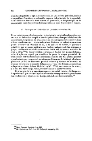 354                  NOCIONES FUNDAMENTALES DE LA TEORÍA DEL DELITO


mandato legal sólo se aplican en ausencia de una norma genérica, común
o específica. Constituyen aplicación expresa del principio de la especiali-
dad cuando se refiere a una norma en particular, o del principio de la
consunción cuando alude en forma genérica a otras disposiciones legales.


                d) Principio de la alternativa (o de la accesoriedad)

 Es un principio en obsolescencia y la doctrina lo ha ido abandonando, por
 cuanto, en definitiva, es aplicación del principio de la especialidad o de la
 consunción. Se plantea en situaciones en que el legislador considera una
 misma conducta con criterios valorativos distintos, en más de una norma
 penal. Cuando tal situación se da, si la pena es la misma, el principio
 establece que se puede aplicar a ese hecho cualquiera de las normas en
juego, quedando —indudablemente— desde ese momento excluida la
 otra u otras.^"* Si los preceptos reprimen el hecho, con penas distintas,
 deberá aplicarse aquel que establece la pena de mayor gravedad. Se
 mencionan entre estas situaciones las lesiones del art. 397 (herir, golpear
 o maltratar) que comprende tres formas diferentes de infringir el mismo
 precepto (o sea, de lesionar), pero si se hiere y además se maltrata, se
 incurre en una sola infracción del precepto, y por ello deberá aplicarse una
 sola pena; o el caso del art. 11 de la Ley N-17.798, sobre control de armas,
y el art. 450 del Código Penal, que sancionan el porte de armas.
      El principio de la alternativa no parece esencial; como es fácil reparar,
 los problemas que suscitan hipótesis como las antes planteadas, pueden ser
 superados con el principio de la especialidad o de la consunción.'"'*




      " " Sáinz Cantero, Lecciones, II, p. 122.
      ™^ a r . Etcheberry, D.P., II, p. 93; Zaffaroni, Manual, p. 551.
 