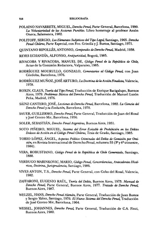S58                              BIBUOGRAFÍA


POLAINO NAVARRETE. MIGUEL, Derecho Penal, Parte General, Barcelona, 1990.
   La Voluntariedad de las Acciones Punibles. Libro homenaje al profesor Antón
   Oneca, Salamanca, 1982.
POLITOFF, SERGIO, Los Elementos Subjetivos del Tipo Legal, Santiago, 1965. Derecho
   Penal Chileno, Parte Especial, con Feo. Grisolía y J. Bustos, Santiago, 1971.
QUINTANO RIPOLLÉS, ANTONIO, Compendio de Derecho Penal, Madrid, 1938.
REES ECHANDÍA, ALFONSO, Antijuricidad, Bogotá, 1985.
RIVACOBA Y RIVACOBA, MANUEL DE, Código Penal de la República de ChiU,
   Actas de la Comisión Redactora, Valparaíso, 1985.
RODRÍGUEZ MOURULLO, GONZALO, Comentarios al Código Penal, con Juan
   Córdoba, Barcelona, 1976.
RODRÍGUEZ MUÑOZ. JOSÉ ARTURO, La Doctrina de la Acción Finalista, Valencia,
   1978.
ROXIN, CLAUS, Teoría del Tipo Penal, Traducción de Enrique Bacigalupo, Buenos
   Aires, 1979. Problemas Básicos del Derecho Penal, Traducción de Manuel Luzón
   Peña, Madrid, 1976.
SÁINZ CANTERO, JOSÉ, Lecciones deDerecho Penal, Barcelona, 1982. La Ciencia del
    Derecho Penal y su Evolución, Barcelona, 1970.
SAUER, GUILLERMO, Derecho Penal, Parte General, Traducción de Juan del Rosal
   y José Cerezo Mir, Barcelona, 1956.
SOl£R,S¥.BASTlÁN,    Derecho Penal Argentino, Buenos Aires, 1951.
SOTO PIÑEIRO, MIGUEL, Sistema del Error EvitabU de Prohibición en los Delitos
   Dolosos de Acción en el Código Penal Chileno, Tesis de Grado, Santiago, 1985.
TORIO LÓPEZ, ÁNGEL, Aspectos Político Criminales del Delito de Comisión por Omi-
   sión, en Revista In ternacional de Derecho Penal, volumen 55 (3° y 4' trimestre,
   1984).
VERA, ROBUSTIANO, Código Penal de la Repúbüca de Chile ComerUado, Santiago,
   1888.
VERDUGO MARINKOVIC, MARIO, Código Penal, Concordancias, AnUcedenUs Histó-
   ricos, Doctrina, Jurisprudencia, Santiago, 1986.
VIVES ANTÓN, T.S., Derecho Penal, Paru: General, con Cobo del Rosal, Valencia,
    1982.
ZAFFARONI, EUGENIO RAÚL, Ttatia del Delito, Buenos Aires, 1973. Manual de
   Derecho Penal, Parte General, Buenos Aires, 1977. Tratado de Derecho Penal,
   Buenos Aires, 1987.
WELZEL, HANS, Derecho Penal Alemán, Parte General, Traducción de Juan Bustos
   y Sergio iñei, Santiago, 1976. El Nuevo Sistema del Derecho Penal, Traducción
   de José Cerezo Mir, Barcelona, 1964.
WESSEL, JOHANNES, Derecho Penal, Parle General, Traducción de C.A. Finzi,
   Buenos Aires, 1980.
 