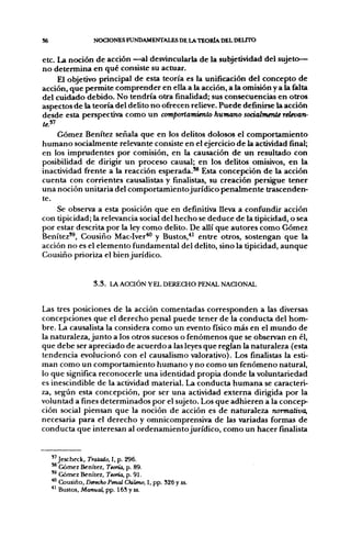 S6                  NOCIONES FUNDAMENTALES DE LA TEORÍA DEL DEUTO

etc. La noción de acción —al des^dncularla de la subjetiwdad del sujeto—
no determina en qué consiste su actuar.
     El objetivo principal de esta teoría es la uniñcación del concepto de
acción, que permite comprender en ella a la acción, a la omisión y a la falta
del cuidado debido. No tendría otra ñnalidad; sus consecuencias en otros
aspectos de la teoría del delito no ofrecen relieve. Puede definirse la acción
desde esta perspectiva como un comportamiento humano soaalmente relevan-

    Gómez Benítez señala que en los delitos dolosos el comportamiento
humano socialmente relevante consiste en el ejercicio de la actividad final;
en los imprudentes por comisión, en la causación de un resultado con
posibilidad de dirigir un proceso causal; en los delitos omisivos, en la
inactividad frente a la reacción esperada.*® Esta concepción de la acción
cuenta con corrientes causalistas y finalistas, su creación persig[ue tener
una noción unitaria del comportamientojurídico penalmente trascenden-
te.
    Se observa a esta posición que en definitiva lleva a confiíndir acción
con tipicidad; la relevancia social del hecho se deduce de la tipicidad, o sea
por estar descrita por la ley como delito. De allí que autores como Gómez
Benítez'®, Cousiño Mac-Iver'**' y Bustos,*' entre otros, sostengan que la
acción no es el elemento fundamental del delito, sino la tipicidad, aunque
Cousiño prioriza el bien jurídico.


                    3 . 3 . l A ACCIÓN YELDEXIECHO PENAL NACIONAL


Las tres posiciones de la acción comentadas corresponden a las diversas
concepciones que el derecho penal puede tener de la conducta del hom-
bre. La causalista la considera como un evento físico más en el mundo de
la naturaleza, junto a los otros sucesos o fenómenos que se observan en él,
que debe ser apreciado de acuerdo a las leyes que reglan la naturaleza (esta
tendencia evolucionó con el causalismo valorativo). Los finalistas la esti-
man como un comportamiento humano y no como un fenómeno natural,
lo que significa reconocerle una identidad propia donde la voluntariedad
es inescindible de la actividad material. La conducta humana se caracteri-
za, según esta concepción, por ser una actividad externa dirigida por la
voluntad a fines determinados por el sujeto. Los que adhieren a la concep-
ción social piensan que la noción de acción es de naturaleza normativa,
necesaria para el derecho y omn¡comprensiva de las variadas formas de
conducta que interesan al ordenamiento jurídico, como un hacer finalista


     "jescheck. Tratado, I, p. 296.
     ** Gómez Benítez, Teoría, p. 89.
     '^ Gómez Benítez, Teoría, p. 91
     *" Cousiño, Derecho Penal Chileno, 1, pp. 326 y ss.
     •*' Bustos, Manual, pp. 165 y ss.
 