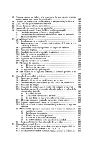 22. El autor comete un delito en la ignorancia de que su acto importa
    objetivamente una causal de justificación                                 117
23. Causales de justificación incompletas y el exceso en la justificante      118
24. El art. 73 y las justificantes incompletas                                119
25. Efectos de las causales de justificación                                  122
26. Las causales de justificación en particular                               123
27. El consentimiento del titular del bien jurídico protegido                 123
    a)     Condiciones que se refieren al bien jurídico                       124
    b)     Condiciones vinculadas con el titular del derecho lesionado        125
    c)     El consentimiento presunto                                         126
28. La legítima defensa                                                       127
    28.1 Fundamento de la institución                                         127
    28.2 Requisitos para que el comportamiento típico defensivo se en-
           cuentre justificado                                                128
    28.3 Qué bienes son los que pueden ser objeto de defensa                  129
    28.4 Agresión ilegítima                                                   129
    28.5 Condiciones que debe cumplir la agresión                             131
    28.6 Falta de provocación suficiente                                      132
    28.7 Necesidad racional de la defensa                                     133
    28.8 Agresión de un inimputable                                           134
    28.9 Aspecto subjetivo de la defensa                                      134
    28.10 Defensa de terceros                                                 135
           a)    Defensa de parientes                                         135
           b)    Defensa de extraños                                          135
    28.11 La legítima defensa privilegiada                                    135
    28.12 El exceso en la legítima defensa; la defensa putativa y la
           incompleta                                                         138
29. El estado de necesidad justificante                                       139
    29.1 Conceptos generales                                                  139
    29.2 El estado de necesidad justificante y su noción                      140
    29.3 Condiciones para que constituya una causal de justificación          140
    29.4 Situación de peligro                                                 141
    29.5 Situación de peligro que el sujeto está obligado a soportar . .      142
    29.6 Condiciones que debe cumplir el mal o peligro creador de la
           necesidad de evitarlo                                              142
           a)    Realidad del mal                                             142
           b)    Actualidad o inminencia del mal                              143
           c)    El mal debe ser mayor que el que se causa                    143
    29.7 El comportamiento realizado para evitar el mal mayor                 143
    29.8 Aspecto subjetivo del estado de necesidad                            145
    29.9 Diferencia entre el estado de necesidad justificante y la legítima
           defensa                                                            145
    29.10 Situaciones especiales vinculadas con el estado de necesidad        146
           a)    Auxilio necesario                                            146
           b)    Justificante incompleta                                      146
           c)    Estado de necesidad putativo                                 147
           d)    Exceso en el estado de necesidad                             147
           e)    El hurto famélico como estado de necesidad                   147
    29.11 Responsabilidad civil en el estado de necesidad                     147
30. El cumplimiento del deber                                                 148
    30.1 Naturalezajurídica de la causal de exención de responsabilidad       149
    30.2 Conveniencia de mantener el art. 10 N" 10                            149
    30.3 Condiciones que deben cumplirse para que se dé la justificante       150
 