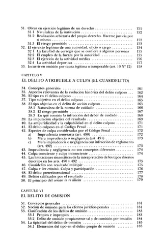 31. Obrar en ejercicio legítimo de un derecho                                    151
    31.1 Naturaleza de la institución                                            152
    31.2 Realización arbitraria del propio derecho. Hacerse justicia por
           sí mismo                                                              152
    31.3 El riesgo permitido                                                     153
32. El ejercicio legítimo de una autoridad, oficio o cargo                       154
    32.1 La facultad de corregir que se confiere a algunas personas              155
    32.2 El empleo de la fuerza por la autoridad                                 155
    32.3 El ejercicio de la actividad médica                                     156
    32.4 La actividad deportiva                                                  157
33. Incurrir en omisión por causa legítima o insuperable (art. 10 N" 12)         158

CAPITULO V
EL D E L I T O A T R I B U I B L E A C U L P A (EL C U A S I D E L I T O )

34.   Conceptos generales                                                        161
35.   Aspectos relevantes de la evolución histórica del delito culposo . ..      162
36.   El tipo en el delito culposo                                               164
37.   Tipo subjetivo en el delito culposo                                        165
38.   El tipo objetivo en el delito de acción culposo                            165
      38.1 Naturaleza de la norma de cuidado                                     166
      38.2 El riesgo permitido                                                   167
      38.3 En qué consiste la infracción del deber de cuidado                    168
39.   La imputación objetiva del resultado                                       169
40.   La antijuridicidad y la culpabilidad en el delito culposo                  171
41.   El delito culposo en el Código Penal                                       171
42.   Especies de culpa consideradas por el Código Penal                         172
      a)    Imprudencia temeraria (art. 490)                                     172
      b)    Mera imprudencia o negligencia (art. 491)                            173
      c)    Mera imprudencia o negligencia con infracción de reglamento
            (art. 492)                                                           173
43.   Imprudencia y negligencia no son conceptos diferentes                      174
44.   Culpa consciente y culpa inconsciente                                      174
45.   Las limitaciones sistemáticas de la interpretación de los tipos abiertos
      descritos en los arts. 490 y 492                                           175
46.   Cuasidelito con resultado múltiple                                         175
47.   Culpa e iter criminis. Culpa y participación                               176
48.   El delito preterintencional                                                177
49.   Delitos calificados por el resultado                                       178
50.   El principio del versan in re illicita                                     179

CAPITULO VI
EL D E L I T O D E O M I S I Ó N

51. Conceptos generales                                                          181
52. Noción de omisión para los efectos jurídico-penales                          181
53. Clasificación de los delitos de omisión                                      183
    53.1 Propios e impropios                                                     183
    53.2 Delito de omisión propiamente tal y de comisión por omisión             184
54. La tipicidad del delito de omisión                                           185
    54.1 Elementos del tipo en el delito propio de omisión                       185
 