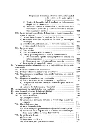 — Enajenación mental que sobreviene con posterioridad
                                             a la comisión del acto típico e
                                             injusto                             221
                 iii) Destino de la acción civil derivada de un delito cometi-
                      do por un loco o demente                                   222
                 iv) Autoridad a quien le corresponde el control de los esta-
                      blecimientos especiales y carcelarios donde se encuen-
                      tran eníijenados mentales                                  222
      75.2. La privación temporal total de la razón por causas independien-
             tes de la voluntad                                                  222
             a) La actio liberae in causa (preordenación delictiva)               223
             b) Situaciones especiales de privación de razón (la embriaguez
                y la droga)                                                      224
             c) El sordomudo, el hipnotizado, el paroxismo emocional y la
                privación total de la razón                                      225
      75.3. La menor edad                                                        226
             a) Edad mínima                                                      227
             b) Edad intermedia (discernimiento)                                 227
             c) Cómo y quién se pronuncia sobre el discernimiento                228
                i) Procedimiento vigente en los juzgados del crimen con
                      sistema inquisitivo                                        228
                ii) Sistema que rige en los juzgados de garantía                 228
            d) Situación jurídico-penal del menor                                229
76.   Causales que excluyen la conciencia de la antijuridicidad. El error de
      prohibición                                                                230
      76. L Concepto del error de prohibición                                    230
      76.2. Evolución histórica del error de prohibición                         230
      76.3. Situaciones que se califican como conformantes de un error de
            prohibición                                                          232
      76.4. Consecuencias del error de prohibición                               234
            a) Teoría normativa pura o extrema de la culpabilidad                234
            b) La legislación nacional y la teoría normativa pura de la cul-
                pabilidad                                                        236
            c) La teoría del dolo (estricta y limitada)                          237
77.   Las causales de inexigibilidad de otra conducta                            238
78.   Naturaleza del principio de la inexigibilidad                              239
79.   Las causales de no exigibilidad del C.P.                                   240
      79.L La fuerza irresistible                                                240
            a) Concepto de fuerza                                                241
            b) Condiciones necesarias para que la fuerza tenga carácter ex-
                culpante                                                         241
      79.2. El miedo insuperable                                                 243
            a) Naturaleza del miedo                                              243
            b) Condiciones para que el miedo tenga calidad de exculpante .       243
            c) Atenuación de la culpabilidad si el miedo no alcanza el gra-
                do de insuperable o la fuerza de irresistible                    244
      79.3. La obediencia debida                                                 245
            a) Concepto                                                          245
            b) Sistemas de obediencia                                            246
            c) Condiciones para que opere la causal                              247
 