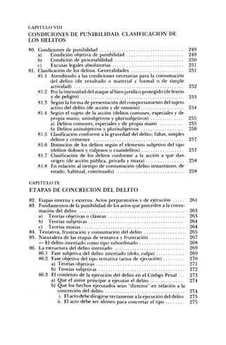 CAPITULO VIH
C O N D I C I O N E S DE P U N I B I L I D A D . C L A S I F I C A C I Ó N DE
LOS D E L I T O S
80. Condiciones de punibilidad                                                  249
    a)     Condición objetiva de punibilidad                                    249
    b)     Condición de procesabilidad                                          250
    c)     Excusas legales absolutorias                                         251
81. Clasificación de los delitos. Generalidades                                 251
    81.1 Atendiendo a las condiciones necesarias para la consumación
           del delito (de resultado o material y formal o de simple
           actividad)                                                           252
    81.2 Por la intensidad del ataque al bien jurídico protegido (de lesión
           y de peligro)                                                        253
    81.3 Segiin la forma de presentación del comportamiento del sujeto
           activo del delito (de acción y de omisión)                           254
    81.4 Según el sujeto de la acción (delitos comunes, especiales y de
           propia mano; unisubjetivos y plurisubjetivos)                        255
           a) Delitos comunes, especiales y de propia mano                      255
           b) Delitos unisubjetivos y plurisubjetivos                           256
    81.5 Clasificación conforme a la gravedad del delito; faltas, simples
           delitos y crímenes                                                   257
    81.6 Distinción de los delitos segiin el elemento subjetivo del tipo
           (delitos dolosos y culposos o cuasidelitos)                          257
    81.7 Clasificación de los delitos conforme a la acción a que dan
           origen (de acción pública, privada y mixta)                          258
    81.8 En relación al tiempo de consumación (delito instantáneo, de
           estado, habitual, continuado)                                        258

CAPITULO IX
E T A P A S DE C O N C R E C I Ó N D E L D E L I T O

82. Etapas interna y externa. Actos preparatorios y de ejecución                261
83. Fundamentos de la punibilidad de los actos que preceden a la consu-
    mación del delito                                                           263
    a) Teorías objetivas o clásicas                                             263
    b) Teorías subjetivas                                                       264
    c) Teorías mixtas                                                           264
84. Tentativa, frustración y consumación del delito                             265
85. Naturaleza de las etapas de tentativa y frustración                         267
    — El delito intentado como tipo subordinado                                 268
86. La estructura del delito intentado                                          269
    86.1 Fase subjetiva del delito intentado (dolo, culpa)                      269
    86.2 Fase objetiva del tipo tentativa (actos de ejecución)                  270
          a) Teorías objetivas                                                  271
          b) Teorías subjetivas                                                 272
    86.3 El comienzo de la ejecución del delito en el Código Penal ..           273
          a) Que el autor principie a ejecutar el delito                        274
          b) Que los hechos ejecutados sean "directos" en relación a la
             concreción del delito                                              274
              i. El acto debe dirigirse rectamente a la ejecución del delito    275
             ii. El acto debe ser idóneo para concretar el tipo                 275
 