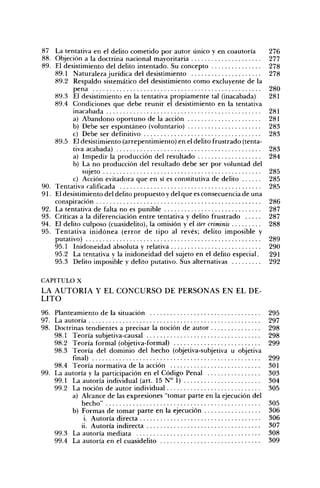 87 La tentativa en el delito cometido por autor único y en coautoría         276
88. Objeción a la doctrina nacional mayoritaria                              277
89. El desistimiento del delito intentado. Su concepto                       278
    89.1 Naturaleza jurídica del desistimiento                               278
    89.2 Respaldo sistemático del desistimiento como excluyente de la
           pena                                                              280
    89.3 El desistimiento en la tentativa propiamente tal (inacabada)        281
    89.4 Condiciones que debe reunir el desistimiento en la tentativa
           inacabada                                                         281
          a) Abandono oportuno de la acción                                  281
           b) Debe ser espontáneo (voluntario)                               283
          c) Debe ser definitivo                                             283
    89.5 El desistimiento (arrepentimiento) en el delito frustrado (tenta-
           tiva acabada)                                                     283
           a) Impedir la producción del resultado                            284
           b) La no producción del resultado debe ser por voluntad del
               sujeto                                                        285
           c) Acción evitadora que en sí es constitutiva de delito           285
90. Tentativa calificada                                                     285
91. El desistimiento del delito propuesto y del que es consecuencia de una
    conspiración                                                             286
92. La tentativa de falta no es punible                                      287
93. Críticas a la diferenciación entre tentativa y delito frustrado          287
94. El delito culposo (cuasidelito), la omisión y el iter criminis           288
95. Tentativa inidónea (error de tipo al revés; delito imposible y
    putativo)                                                                289
    95.1 Inidoneidad absoluta y relativa                                     290
    95.2 La tentativa y la inidoneidad del sujeto en el delito especial.     291
    95.3 Delito imposible y delito putativo. Sus alternativas                292

CAPITULO X
LA A U T O R Í A Y E L C O N C U R S O DE P E R S O N A S E N EL DE-
LITO

96. Planteamiento de la situación                                            295
97. La autoría                                                               297
98. Doctrinas tendientes a precisar la noción de autor                       298
    98.1 Teoría subjetiva-causal                                             298
    98.2 Teoría formal (objetiva-formal)                                     299
    98.3 Teoría del dominio del hecho (objetiva-subjetiva u objetiva
          final)                                                             299
    98.4 Teoría normativa de la acción                                       301
99. La autoría y la participación en el Código Penal                         303
    99.1 La autoría individual (art. 15 N° 1)                                304
    99.2 La noción de autor individual                                       305
          a) Alcance de las expresiones "tomar parte en la ejecución del
             hecho"                                                          305
          b) Formas de tomar parte en la ejecución                           306
              i. Autoría directa                                             306
             ii. Autoría indirecta                                           307
    99.3 La autoría mediata                                                  308
    99.4 La autoría en el cuasidelito                                        309
 