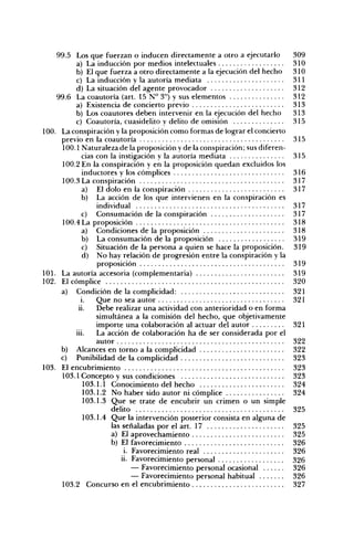 99.5 Los que fuerzan o inducen directamente a otro a ejecutarlo           309
       a) La inducción por medios intelectuales                            310
       b) El que fuerza a otro directamente a la ejecución del hecho       310
       c) La inducción y la autoría mediata                                311
       d) La situación del agente provocador                               312
 99.6 La coautoría (art. 15 N° 3") y sus elementos                         312
       a) Existencia de concierto previo                                   313
       b) Los coautores deben intervenir en la ejecución del hecho         313
       c) Coautoría, cuasidelito y delito de omisión                       315
L La conspiración y la proposición como formas de lograr el concierto
  previo en la coautoría                                                   315
   100.1 Naturaleza de la proposición y de la conspiración; sus diferen-
          cias con la instigación y la autoría mediata                     315
   100.2 En la conspiración y en la proposición quedan excluidos los
          inductores y los cómplices                                       316
   100.3 La conspiración                                                   317
          a) El dolo en la conspiración                                    317
          b) La acción de los que intervienen en la conspiración es
               individual                                                  317
         c) Consumación de la conspiración                                 317
   100.4 La proposición                                                    318
         a) Condiciones de la proposición                                  318
         b) La consumación de la proposición                               319
          c) Situación de la persona a quien se hace la proposición.       319
          d) No hay relación de progresión entre la conspiración y la
               proposición                                                 319
. La autoría accesoria (complementaria)                                    319
. El cómplice                                                              320
  a) Condición de la complicidad:                                          321
         i.    Que no sea autor                                            321
        ii.    Debe realizar una actividad con anterioridad o en forma
               simultánea a la comisión del hecho, que objetivamente
               importe una colaboración al actuar del autor                321
       iii.    La acción de colaboración ha de ser considerada por el
               autor                                                       322
  b) Alcances en torno a la complicidad                                    322
  c) Punibilidad de la complicidad                                         323
. El encubrimiento                                                         323
   103.1 Concepto y sus condiciones                                        323
          103.1.1 Conocimiento del hecho                                   324
          103.1.2 No haber sido autor ni cómplice                          324
          103.1.3 Que se trate de encubrir un crimen o un simple
                   dehto                                                   325
          103.1.4 Que la intervención posterior consista en alguna de
                   las señaladas por el art. 17                            325
                   a) El aprovechamiento                                   325
                   b) El favorecimiento                                    326
                        i. Favorecimiento real                             326
                       ii. Favorecimiento personal                         326
                           — Favorecimiento personal ocasional             326
                           — Favorecimiento personal habitual              326
  103.2 Concurso en el encubrimiento                                       327
 