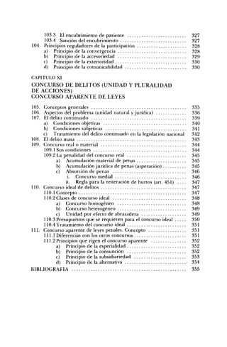 103.3 El encubrimiento de pariente                                        327
     103.4 Sanción del encubrimiento                                           327
104. Principios reguladores de la participación                                328
     a) Principio de la convergencia                                           328
     b) Principio de la accesoriedad                                           329
     c) Principio de la exterioridad                                           330
     d) Principio de la comunicabilidad                                        330

CAPITULO XI
C O N C U R S O DE D E L I T O S ( U N I D A D Y P L U R A L I D A D
DE A C C I O N E S )
C O N C U R S O A P A R E N T E DE LEYES

105. Conceptos generales                                                       335
106. Aspectos del problema (unidad natural y jurídica)                         336
107. El delito continuado                                                      339
     a) Condiciones objetivas                                                  340
     b) Condiciones subjetivas                                                 341
     c) Tratamiento del delito continuado en la legislación nacional           342
108. El delito masa                                                            343
109. Concurso real o material                                                  344
     109.1 Sus condiciones                                                     344
     109.2 La penalidad del concurso real                                      345
           a) Acumulación material de penas                                    345
           b) Acumulación jurídica de penas (asperación)                       345
           c) Absorción de penas                                               346
                 i. Concurso medial                                            346
                ii. Regla para la reiteración de hurtos (art. 451) . . . .     347
110. Concurso ideal de delitos                                                 347
     110.1 Concepto                                                            347
     110.2 Clases de concurso ideal                                            348
           a) Concurso homogéneo                                               348
           b) Concurso heterogéneo                                             349
           c) Unidad por efecto de abra¿adera                                  349
     110.3 Presupuestos que se requieren para el concurso ideal                350
     110.4 Tratamiento del concurso ideal                                      351
111. Concurso aparente de leyes penales. Concepto                              351
     111.1 Diferencias con los otros concursos                                 351
     111.2 Principios que rigen el concurso aparente                           352
           a) Principio de la especialidad                                     352
           b) Principio de la consunción                                       352
           c) Principio de la subsidiariedad                                   353
           d) Principio de la alternativa                                  -   354
BIBLIOGRAFÍA                                                                   355
 