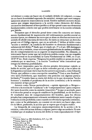 lAACaÓN                           37


 (el doloso) o como un hacer sin el cuidado debido (el culposo), o como
un no hacer la actividad esf>erada (la omisión), siempre que esos compor-
tamientos alcancen trascendencia social. Ebósten también sectores doctri-
narios que nieg[an importancia a la acción como elemento del delito,
reconocen únicamente al bien jurídico y al tipo penal como sus elementos
fundamentales; criterio este que podría sintetizarse en la noción señalada
por Jakobs.
      Pensamos que el derecho penal tiene como fin concreto ser instru-
mento fundamental de mantención del ordenamiento jurídico-social en
nuestra época, no obstante las voces que se alzan en diversos sectores en el
sentido de abolir esta rama del derecho. En tanto se estructure un derecho
penal con el Código vigente, que en su artículo 1- define al delito como
"acción u omisión", la conducta del hombre es elemento fundamental y
substancial del delito.*^ Dado que el citado a r t 1- y el art. 492 distinguen
entre acción y omisión, crear nociones globalizadoras de ambas posibilida-
des de comportamiento no es urgente ni imprescindible. No obstante, es
interesante hacer notar que tal tendencia podría contar con un respaldo
constitucional en la actualidad; la Carta Fundamental de 1980, en el art.
19 N- 3- inc. final, expresa: "Ninguna ley podrá establecer penas sin que la
conducta que se sanciona..."; la noción "conducta" debe entenderse que
integra las distintas posibilidades.
      Se hace imperativo para los efectos penales determinar cuándo se
habla de acción, qué es lo que se debe entender por tal, y ésa es labor de
la dogmática nacional. Así lo han hecho autores nacionales, como Eduardo
Novoa, que adhiere a una concepción causalista;'*' Cury a una finalista;'*'*
otro tanto Etcheberry, que mantiene esta posición con algunas particu-
laridades;'*^ Cousiño basa su visión del delito en lo que denomina "hecho
humano" y traslada el problema de la acción (comisión) y de la omisión
(no-misión) al tipo penal.'**
     Autores como Novoa pretendieron —quizás siguiendo a Mezger—
referirse a la noción de "conducta" o de "comportamiento" para compren-
der tanto la acción como la omisión (inacción),'*'' lo que es acertado, pues
si el derecho penal se ocupa de establecer la punibilidad, no de hechos o
de resultados sino de comportamientos del hombre, para los efectos
penales hay comportamiento relevante socialmente tanto cuando el sujeto
realiza la acción prohibida como cuando no efectúa la esperada (omisión),
que, como se ha adelantado, no consiste en un mero no hacer algo, sino
en no hScer, pudiendo, la acción que se espera que el sujeto realice.
     La búsqueda de conceptos omnicomprensivos de la acción y de la
omisión, como del actuar doloso y culposo, parece algo secundario. Es una
realidad que al analizar la teoría del delito se trata separadamente el tipo


  *2 Novoa, Curso, I, p. 265; Etcheberry, D.P., I, p. 125.
  *' Novoa, Curso, I, p. 276.
  " Cury, D.P., I, p. 219.
  *^ Etcheberry, D.P., I, pp. 125 y ss.
  ^ Cousiño, D.P., I, pp. 325 y ss.-429 y ss.
  •*' Novoa, Curso, I, pp. 276 y ss.
 