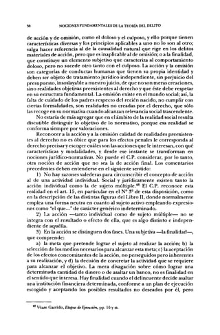 S8               NOCIONES FUNDAMENTALES DE LA TEORÍA DEL DELITO


de acción y de omisión, como el doloso y el culposo, y ello porque tienen
características diversas y los principios aplicables a uno no lo son al otro;
valga hacer referencia al de la causalidad natural que rige en los delitos
materiales de acción, pero que es inaplicable al de omisión; o a la fmalidad,
que constituye un elemento subjetivo que caracteriza al comportamiento
doloso, pero no sucede otro tanto con el culposo. La acción y la omisión
son categorías de conductas humanas que tienen su propia identidad y
deben ser objeto de tratamiento jurídico independiente, sin perjuicio del
presupuesto, insoslayable a nuestro juicio, de que no son meras creaciones,
sino realidades objetivas preexistentes al derecho y que éste debe respetar
en su estructura fundamental. La omisión existe en el mundo social; así, la
falta de cuidado de los padres respecto del recién nacido, no cumplir con
ciertas formalidades, son realidades no creadas por el derecho, que sólo
las recoge en su normativa cuando alcanzan relevancia social trascendente.
     No estaría de más agregar que en el ámbito de la realidad social resulta
discutible distinguir lo objetivo de lo normativo, porque esa realidad se
conforma siempre por valoraciones.
     Reconocer a la acción y a la omisión calidad de realidades preexisten-
tes al derecho no es óbice que para los efectos penales le corresponda al
derecho precisar y escoger cuáles son las acciones que le interesan, con qué
características y modalidades, y desde ese instante se transforman en
nociones jurídico-normativas. No puede el C.P. considerar, por lo tanto,
otra noción de acción que no sea la de acción final. Los comentarios
precedentes deben entenderse en el siguiente sentido:
     1) No hay razones valederas para circunscribir el concepto de acción
al de una actividad individual. Social y jurídicamente existen tanto la
acción individual como la de sujeto múltiple.''* El C.P. reconoce esta
realidad en el art. 15, en particular en el N° 3° de esta disposición, como
en la descripción de las distintas figuras del Libro II, donde normalmente
emplea una forma neutra en cuanto al sujeto activo empleando expresio-
nes como "el que..." de carácter genérico indeterminado.
     2) La acción —tanto individual como de sujeto múltiple— no se
integra con el resultado o efecto de ella, que es algo distinto e indepen-
diente de aquélla.
     3) En la acción se distinguen dos fases. Una subjetiva —la finalidad—,
que comprende:
     a) la meta que pretende lograr el sujeto al realizar la acción; b) la
selección de los medios necesarios para alcanzar esta meta; c) la aceptación
de los efectos concomitantes de la acción, no perseguidos pero inherentes
a su realización, y d) la decisión de concretar la actividad que se requiere
para alcanzar el objetivo. La mera divagación sobre cómo lograr una
determinada cantidad de dinero o de asaltar un banco, no es finalidad en
el sentido que interesa. Hay finalidad cuando el delincuente decide asaltar
una institución financiera determinada, conforme a un plan de ejecución
escogido y aceptando los posibles resultados no deseados por él, pero


     Véase Garrido, Etapas de Ejecución, pp. 16 y ss.
 