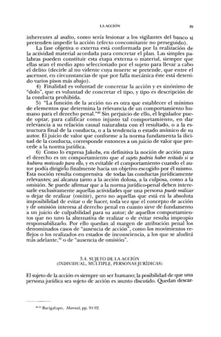 LA ACCIÓN                         39


inherentes al asalto, como sería lesionar a los vigilantes del banco si
pretenden impedir la acción (efecto concomitante no perseguido).
     La fase objetiva o externa está conformada por la realización de
la actividad material acordada para concretar el plan. Las simples pa-
labras pueden constituir esta etapa externa o material, siempre que
ellas sean el medio apto seleccionado por el sujeto para llevar a cabo
el delito (decirle al no vidente cuya muerte se pretende, que entre el
ascensor, en circunstancias de que por falla mecánica éste está deteni-
do varios pisos más abajo).
     4) Finalidad es voluntad de concretar la acción y es sinónimo de
"dolo", que es voluntad de concretar el tipo, y tipo es descripción de
la conducta prohibida.
     5) "La función de la acción no es otra que establecer el mínimo
de elementos que determina la relevancia de un comportamiento hu-
mano para el derecho penal.'""^ Sin perjuicio de ello, el legislador pue-
de optar, para calificar como injusto tal comportamiento, en dar
relevancia a su relación causal naturalista con el resultado, o a la es-
tructura final de la conducta, o a la tendencia o estado anímico de su
autor. El juicio de valor que conforme a la norma fundamenta la ilici-
tud de la conducta, corresponde entonces a un juicio de valor que pre-
cede a la norma jurídica.
     6) Como lo expresa Jakobs, en definitiva la noción de acción para
el derecho es un comportamiento que el sujeto podría haber evitado si se
hubiera motivado para ello, y es evitable el comportamiento cuando el au-
tor podía dirigirlo finalmente hacia un objetivo escogido por él mismo.
Esta noción resulta comprensiva de todas las conductas jurídicamente
relevantes; así alcanza tanto a la acción dolosa, a la culposa, como a la
omisión. Se puede afirmar que a la norma jurídico-penal deben intere-
sarle exclusivamente aquellas actividades que una persona puede realizar
o dejar de realizar (omitir), pero no aquellas que está en la absoluta
imposibilidad de evitar o de hacer, toda vez que el concepto de acción
y de omisión interesa al derecho penal en cuanto sirve de fundamento
a un juicio de culpabilidad para su autor; de aquellos comportamien-
tos que no tuvo la alternativa de realizar o de evitar resulta impropio
responsabilizarlo. Por ello quedan al margen de atribución penal los
denominados casos de "ausencia de acción", como los movimientos re-
flejos o los realizados en estados de inconsciencia, a los que se aludirá
más adelante,* o de "ausencia de omisión".


                       3.4. SUJETO DE LA ACCIÓN
              (INDIVIDUAL, MÚLTIPLE, PERSONAS JURÍDICAS)

El sujeto de la acción es siempre un ser humano; la posibilidad de que una
persona jurídica sea sujeto de acción es asunto discutido. Quedan descar-




    '"•'" Bacigalupo, Manual, pp. 91-92.
 